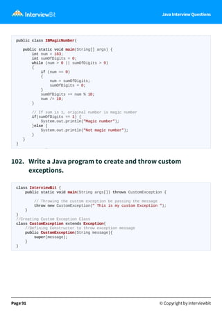 Java Interview Questions
public class IBMagicNumber{
public static void main(String[] args) {
int num = 163;
int sumOfDigits = 0;
while (num > 0 || sumOfDigits > 9)
{
if (num == 0)
{
num = sumOfDigits;
sumOfDigits = 0;
}
sumOfDigits += num % 10;
num /= 10;
}
// If sum is 1, original number is magic number
if(sumOfDigits == 1) {
System.out.println("Magic number");
}else {
System.out.println("Not magic number");
}
}
}
102. Write a Java program to create and throw custom
exceptions.
class InterviewBit {
public static void main(String args[]) throws CustomException {
// Throwing the custom exception be passing the message
throw new CustomException(" This is my custom Exception ");
}
}
//Creating Custom Exception Class
class CustomException extends Exception{
//Defining Constructor to throw exception message
public CustomException(String message){
super(message);
}
}
Page 91 © Copyright by Interviewbit
 