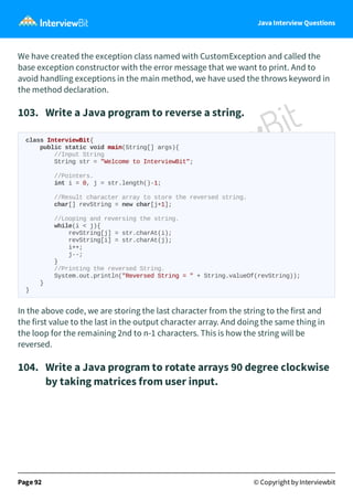Java Interview Questions
We have created the exception class named with CustomException and called the
base exception constructor with the error message that we want to print. And to
avoid handling exceptions in the main method, we have used the throws keyword in
the method declaration.
103. Write a Java program to reverse a string.
class InterviewBit{
public static void main(String[] args){
//Input String
String str = "Welcome to InterviewBit";
//Pointers.
int i = 0, j = str.length()-1;
//Result character array to store the reversed string.
char[] revString = new char[j+1];
//Looping and reversing the string.
while(i < j){
revString[j] = str.charAt(i);
revString[i] = str.charAt(j);
i++;
j--;
}
//Printing the reversed String.
System.out.println("Reversed String = " + String.valueOf(revString));
}
}
In the above code, we are storing the last character from the string to the first and
the first value to the last in the output character array. And doing the same thing in
the loop for the remaining 2nd to n-1 characters. This is how the string will be
reversed.
104. Write a Java program to rotate arrays 90 degree clockwise
by taking matrices from user input.
Page 92 © Copyright by Interviewbit
 