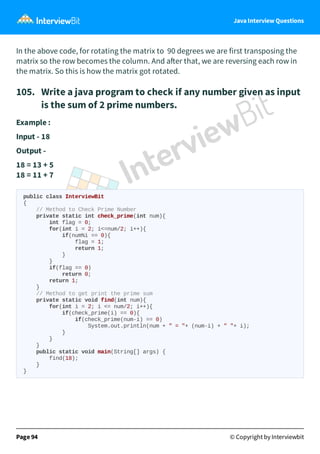 Java Interview Questions
In the above code, for rotating the matrix to 90 degrees we are first transposing the
matrix so the row becomes the column. And a er that, we are reversing each row in
the matrix. So this is how the matrix got rotated.
105. Write a java program to check if any number given as input
is the sum of 2 prime numbers.
Example :
Input - 18
Output -
18 = 13 + 5
18 = 11 + 7
public class InterviewBit
{
// Method to Check Prime Number
private static int check_prime(int num){
int flag = 0;
for(int i = 2; i<=num/2; i++){
if(num%i == 0){
flag = 1;
return 1;
}
}
if(flag == 0)
return 0;
return 1;
}
// Method to get print the prime sum
private static void find(int num){
for(int i = 2; i <= num/2; i++){
if(check_prime(i) == 0){
if(check_prime(num-i) == 0)
System.out.println(num + " = "+ (num-i) + " "+ i);
}
}
}
public static void main(String[] args) {
find(18);
}
}
Page 94 © Copyright by Interviewbit
 
