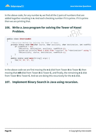 Java Interview Questions
In the above code, for any number n, we find all the 2 pairs of numbers that are
added together resulting in n. And each checking number if it is prime. If it is prime
then we are printing that.
106. Write a Java program for solving the Tower of Hanoi
Problem.
In the above code we are first moving the n-1 disk from Tower A to Tower B, then
moving that nth disk from Tower A to Tower C, and finally, the remaining n-1 disk
from Tower B to Tower C. And we are doing this recursively for the n-1 disk.
107. Implement Binary Search in Java using recursion.
Page 95 © Copyright by Interviewbit
public class InterviewBit
{
//Recursive Method for Solving the Tower of hanoi.
private static void TOH(char source, char auxiliary, char destination, int numOfDis
if (numOfDisk > 0){
TOH(source, destination, auxiliary, numOfDisk-1);
System.out.println("Move 1 disk from "+source+" to "+destination+" using "+
TOH(auxiliary, source, destination, numOfDisk-1);
}
}
public static void main(String[] args) {
TOH('A','B','C', 3);
}
}
 