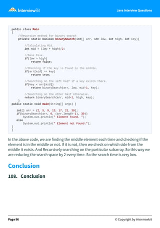Java Interview Questions
public class Main
{
//Recursive method for binary search
private static boolean binarySearch(int[] arr, int low, int high, int key){
//Calculating Mid.
int mid = (low + high)/2;
//Base Case.
if(low > high)
return false;
//Checking if the key is found in the middle.
if(arr[mid] == key)
return true;
//Searching on the left half if a key exists there.
if(key < arr[mid])
return binarySearch(arr, low, mid-1, key);
//Searching on the other half otherwise.
return binarySearch(arr, mid+1, high, key);
}
public static void main(String[] args) {
int[] arr = {2, 5, 9, 13, 17, 21, 30};
if(binarySearch(arr, 0, (arr.length-1), 30))
System.out.println(" Element Found. ");
else
System.out.println(" Element not Found.");
}
}
In the above code, we are finding the middle element each time and checking if the
element is in the middle or not. If it is not, then we check on which side from the
middle it exists. And Recursively searching on the particular subarray. So this way we
are reducing the search space by 2 every time. So the search time is very low.
Conclusion
108. Conclusion
Page 96 © Copyright by Interviewbit
 