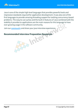 Java Interview Questions
Java is one of the simple high-level languages that provides powerful tools and
impressive standards required for application development. It was also one of the
first languages to provide amazing threading support for tackling concurrency-based
problems. The easy-to-use syntax and the built-in features of Java combined with the
stability it provides to applications are the main reasons for this language to have
ever-growing usage in the so ware community.
Join our community and share your java interview experiences.
Recommended Interview Preparation Resources
Page 97 © Copyright by Interviewbit
 