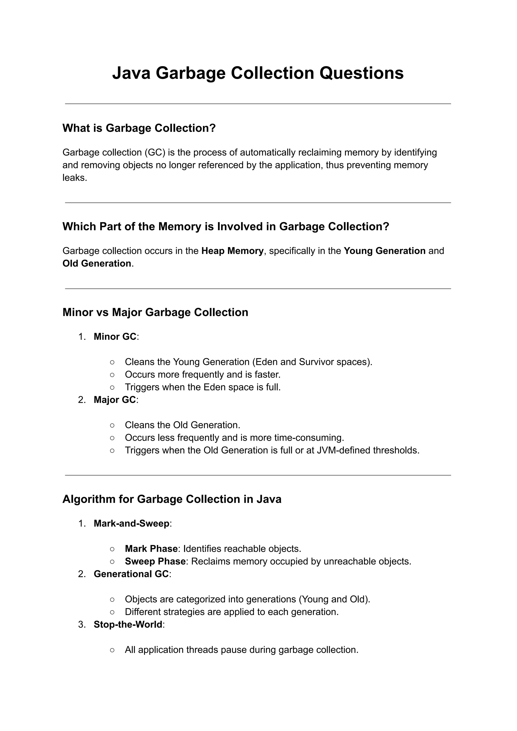 Java Garbage Collection Questions
What is Garbage Collection?
Garbage collection (GC) is the process of automatically reclaiming memory by identifying
and removing objects no longer referenced by the application, thus preventing memory
leaks.
Which Part of the Memory is Involved in Garbage Collection?
Garbage collection occurs in the Heap Memory, specifically in the Young Generation and
Old Generation.
Minor vs Major Garbage Collection
1. Minor GC:
○ Cleans the Young Generation (Eden and Survivor spaces).
○ Occurs more frequently and is faster.
○ Triggers when the Eden space is full.
2. Major GC:
○ Cleans the Old Generation.
○ Occurs less frequently and is more time-consuming.
○ Triggers when the Old Generation is full or at JVM-defined thresholds.
Algorithm for Garbage Collection in Java
1. Mark-and-Sweep:
○ Mark Phase: Identifies reachable objects.
○ Sweep Phase: Reclaims memory occupied by unreachable objects.
2. Generational GC:
○ Objects are categorized into generations (Young and Old).
○ Different strategies are applied to each generation.
3. Stop-the-World:
○ All application threads pause during garbage collection.
 