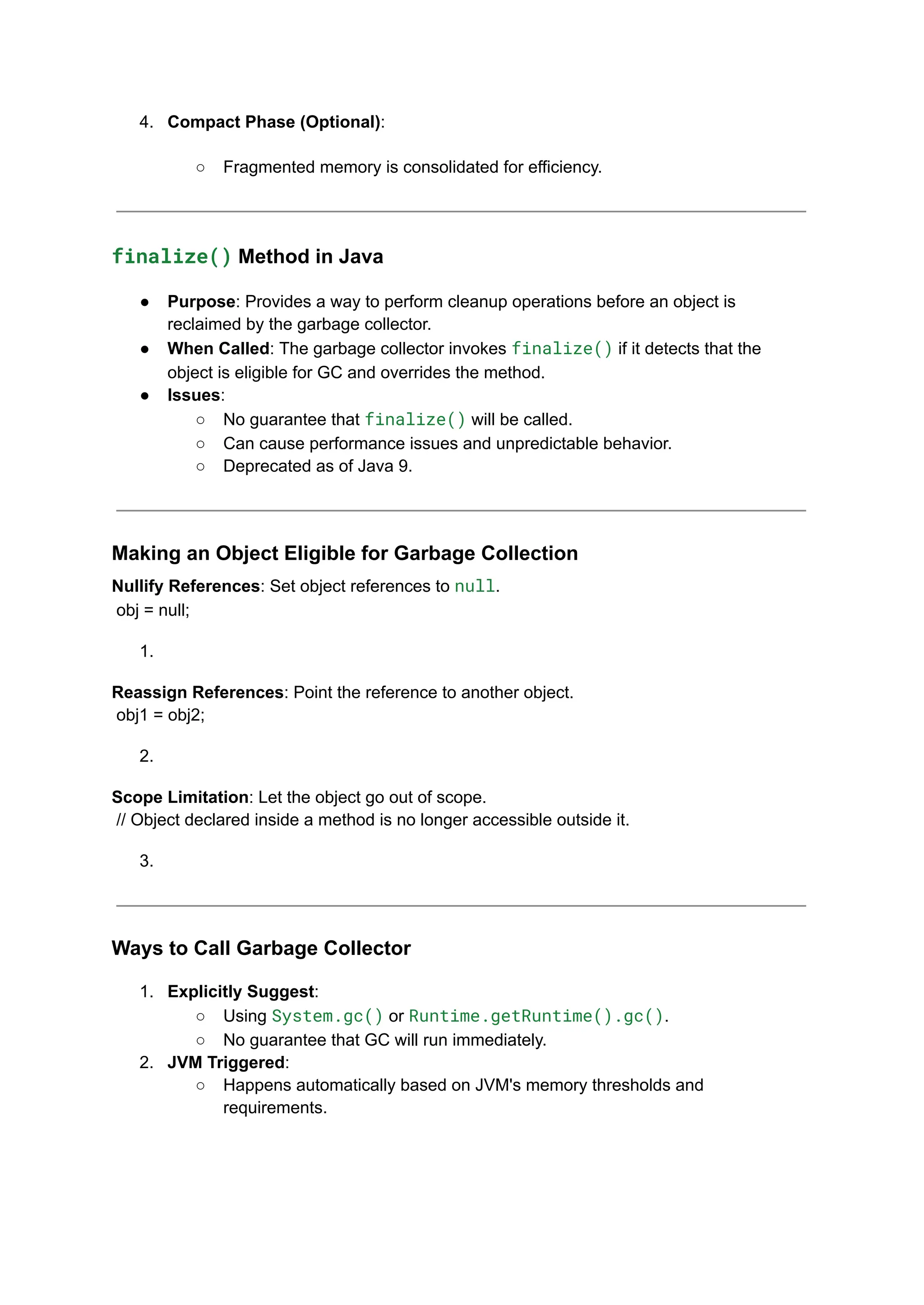 4. Compact Phase (Optional):
○ Fragmented memory is consolidated for efficiency.
finalize() Method in Java
● Purpose: Provides a way to perform cleanup operations before an object is
reclaimed by the garbage collector.
● When Called: The garbage collector invokes finalize() if it detects that the
object is eligible for GC and overrides the method.
● Issues:
○ No guarantee that finalize() will be called.
○ Can cause performance issues and unpredictable behavior.
○ Deprecated as of Java 9.
Making an Object Eligible for Garbage Collection
Nullify References: Set object references to null.
obj = null;
1.
Reassign References: Point the reference to another object.
obj1 = obj2;
2.
Scope Limitation: Let the object go out of scope.
// Object declared inside a method is no longer accessible outside it.
3.
Ways to Call Garbage Collector
1. Explicitly Suggest:
○ Using System.gc() or Runtime.getRuntime().gc().
○ No guarantee that GC will run immediately.
2. JVM Triggered:
○ Happens automatically based on JVM's memory thresholds and
requirements.
 