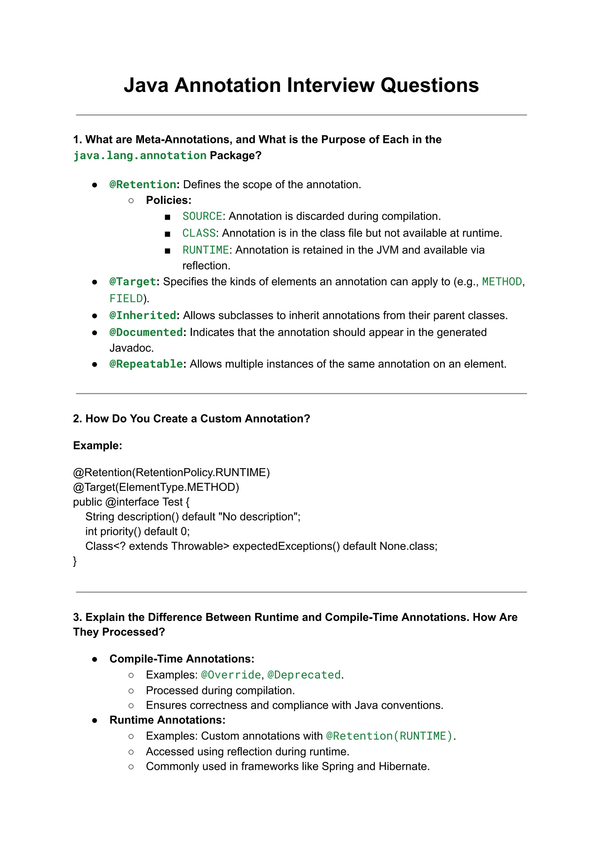 Java Annotation Interview Questions
1. What are Meta-Annotations, and What is the Purpose of Each in the
java.lang.annotation Package?
● @Retention: Defines the scope of the annotation.
○ Policies:
■ SOURCE: Annotation is discarded during compilation.
■ CLASS: Annotation is in the class file but not available at runtime.
■ RUNTIME: Annotation is retained in the JVM and available via
reflection.
● @Target: Specifies the kinds of elements an annotation can apply to (e.g., METHOD,
FIELD).
● @Inherited: Allows subclasses to inherit annotations from their parent classes.
● @Documented: Indicates that the annotation should appear in the generated
Javadoc.
● @Repeatable: Allows multiple instances of the same annotation on an element.
2. How Do You Create a Custom Annotation?
Example:
@Retention(RetentionPolicy.RUNTIME)
@Target(ElementType.METHOD)
public @interface Test {
String description() default "No description";
int priority() default 0;
Class<? extends Throwable> expectedExceptions() default None.class;
}
3. Explain the Difference Between Runtime and Compile-Time Annotations. How Are
They Processed?
● Compile-Time Annotations:
○ Examples: @Override, @Deprecated.
○ Processed during compilation.
○ Ensures correctness and compliance with Java conventions.
● Runtime Annotations:
○ Examples: Custom annotations with @Retention(RUNTIME).
○ Accessed using reflection during runtime.
○ Commonly used in frameworks like Spring and Hibernate.
 