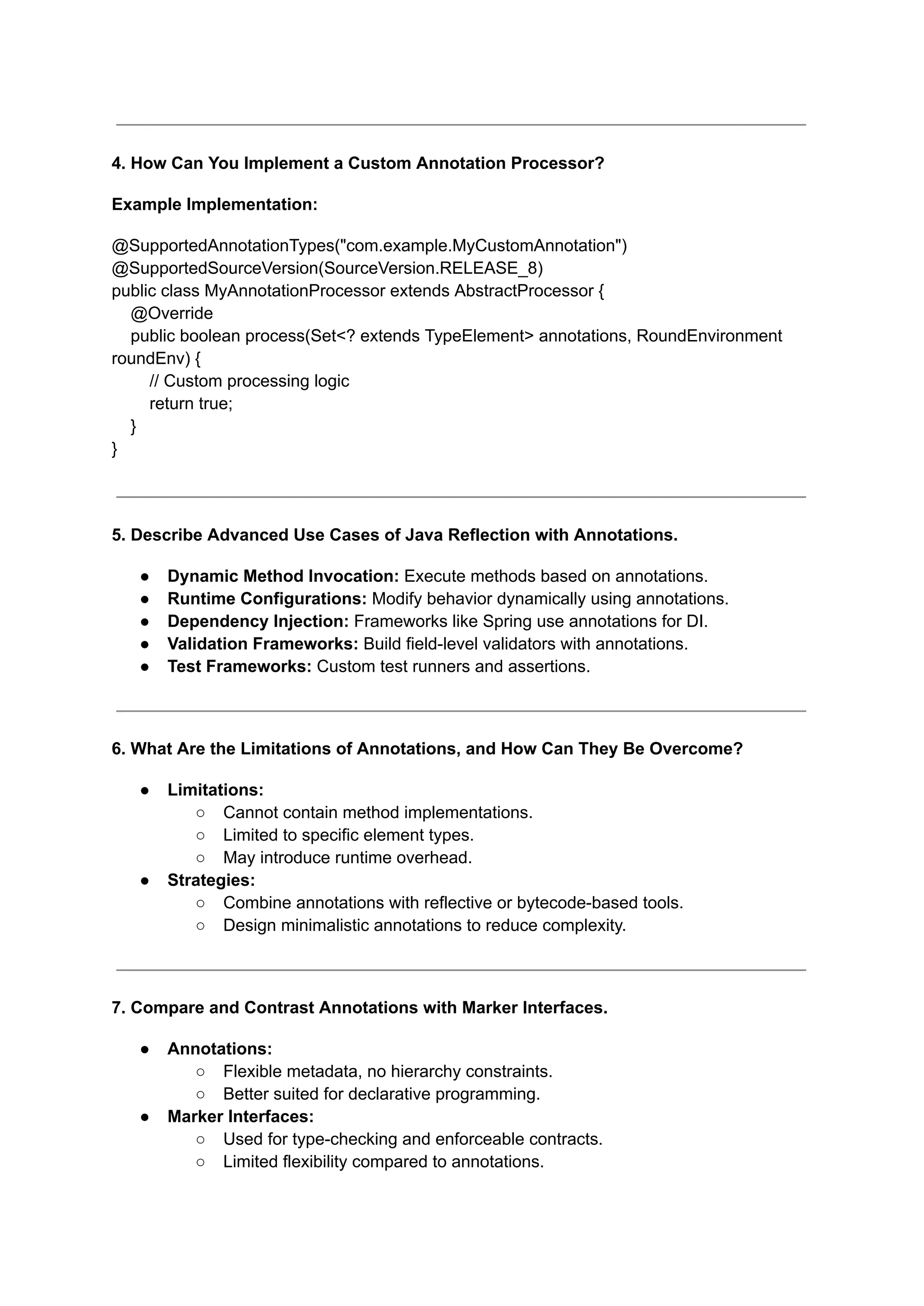 4. How Can You Implement a Custom Annotation Processor?
Example Implementation:
@SupportedAnnotationTypes("com.example.MyCustomAnnotation")
@SupportedSourceVersion(SourceVersion.RELEASE_8)
public class MyAnnotationProcessor extends AbstractProcessor {
@Override
public boolean process(Set<? extends TypeElement> annotations, RoundEnvironment
roundEnv) {
// Custom processing logic
return true;
}
}
5. Describe Advanced Use Cases of Java Reflection with Annotations.
● Dynamic Method Invocation: Execute methods based on annotations.
● Runtime Configurations: Modify behavior dynamically using annotations.
● Dependency Injection: Frameworks like Spring use annotations for DI.
● Validation Frameworks: Build field-level validators with annotations.
● Test Frameworks: Custom test runners and assertions.
6. What Are the Limitations of Annotations, and How Can They Be Overcome?
● Limitations:
○ Cannot contain method implementations.
○ Limited to specific element types.
○ May introduce runtime overhead.
● Strategies:
○ Combine annotations with reflective or bytecode-based tools.
○ Design minimalistic annotations to reduce complexity.
7. Compare and Contrast Annotations with Marker Interfaces.
● Annotations:
○ Flexible metadata, no hierarchy constraints.
○ Better suited for declarative programming.
● Marker Interfaces:
○ Used for type-checking and enforceable contracts.
○ Limited flexibility compared to annotations.
 