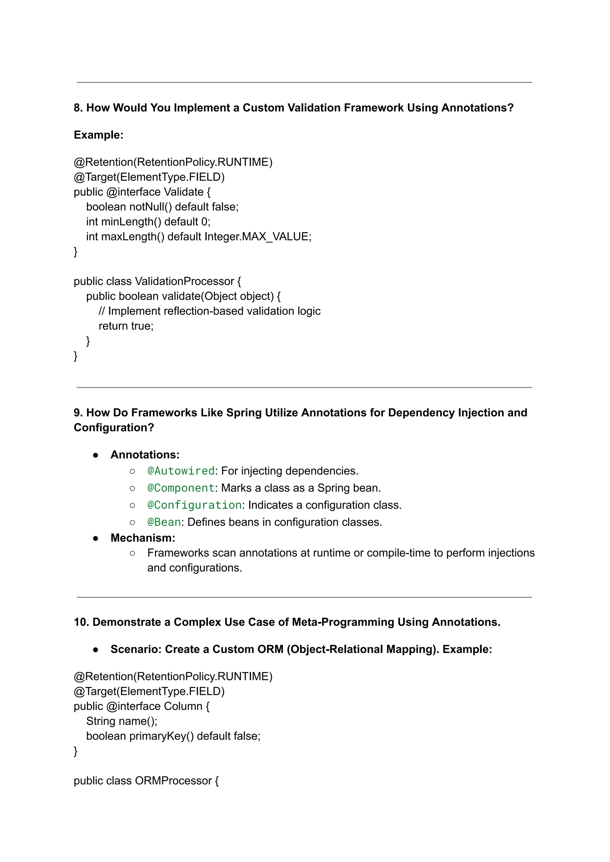 8. How Would You Implement a Custom Validation Framework Using Annotations?
Example:
@Retention(RetentionPolicy.RUNTIME)
@Target(ElementType.FIELD)
public @interface Validate {
boolean notNull() default false;
int minLength() default 0;
int maxLength() default Integer.MAX_VALUE;
}
public class ValidationProcessor {
public boolean validate(Object object) {
// Implement reflection-based validation logic
return true;
}
}
9. How Do Frameworks Like Spring Utilize Annotations for Dependency Injection and
Configuration?
● Annotations:
○ @Autowired: For injecting dependencies.
○ @Component: Marks a class as a Spring bean.
○ @Configuration: Indicates a configuration class.
○ @Bean: Defines beans in configuration classes.
● Mechanism:
○ Frameworks scan annotations at runtime or compile-time to perform injections
and configurations.
10. Demonstrate a Complex Use Case of Meta-Programming Using Annotations.
● Scenario: Create a Custom ORM (Object-Relational Mapping). Example:
@Retention(RetentionPolicy.RUNTIME)
@Target(ElementType.FIELD)
public @interface Column {
String name();
boolean primaryKey() default false;
}
public class ORMProcessor {
 