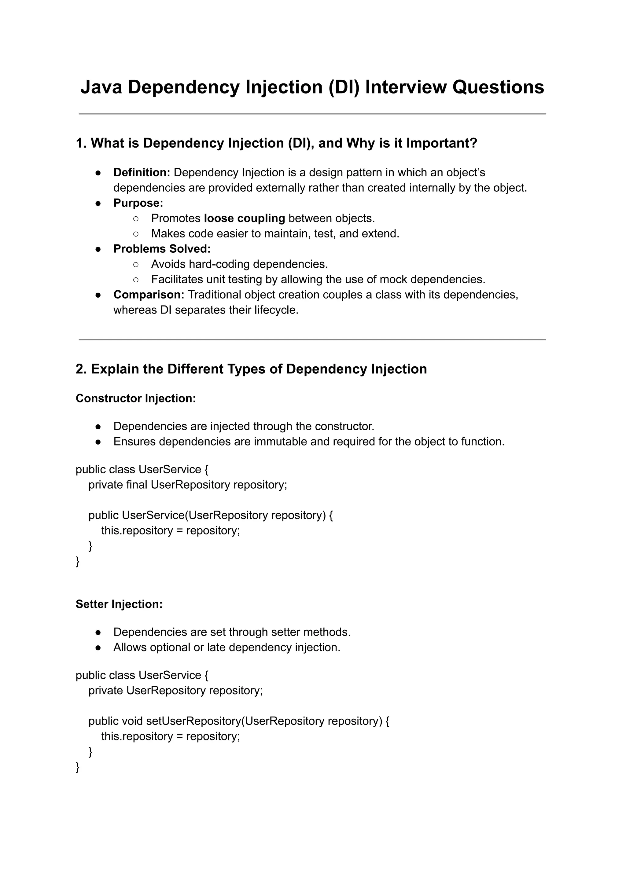 Java Dependency Injection (DI) Interview Questions
1. What is Dependency Injection (DI), and Why is it Important?
● Definition: Dependency Injection is a design pattern in which an object’s
dependencies are provided externally rather than created internally by the object.
● Purpose:
○ Promotes loose coupling between objects.
○ Makes code easier to maintain, test, and extend.
● Problems Solved:
○ Avoids hard-coding dependencies.
○ Facilitates unit testing by allowing the use of mock dependencies.
● Comparison: Traditional object creation couples a class with its dependencies,
whereas DI separates their lifecycle.
2. Explain the Different Types of Dependency Injection
Constructor Injection:
● Dependencies are injected through the constructor.
● Ensures dependencies are immutable and required for the object to function.
public class UserService {
private final UserRepository repository;
public UserService(UserRepository repository) {
this.repository = repository;
}
}
Setter Injection:
● Dependencies are set through setter methods.
● Allows optional or late dependency injection.
public class UserService {
private UserRepository repository;
public void setUserRepository(UserRepository repository) {
this.repository = repository;
}
}
 