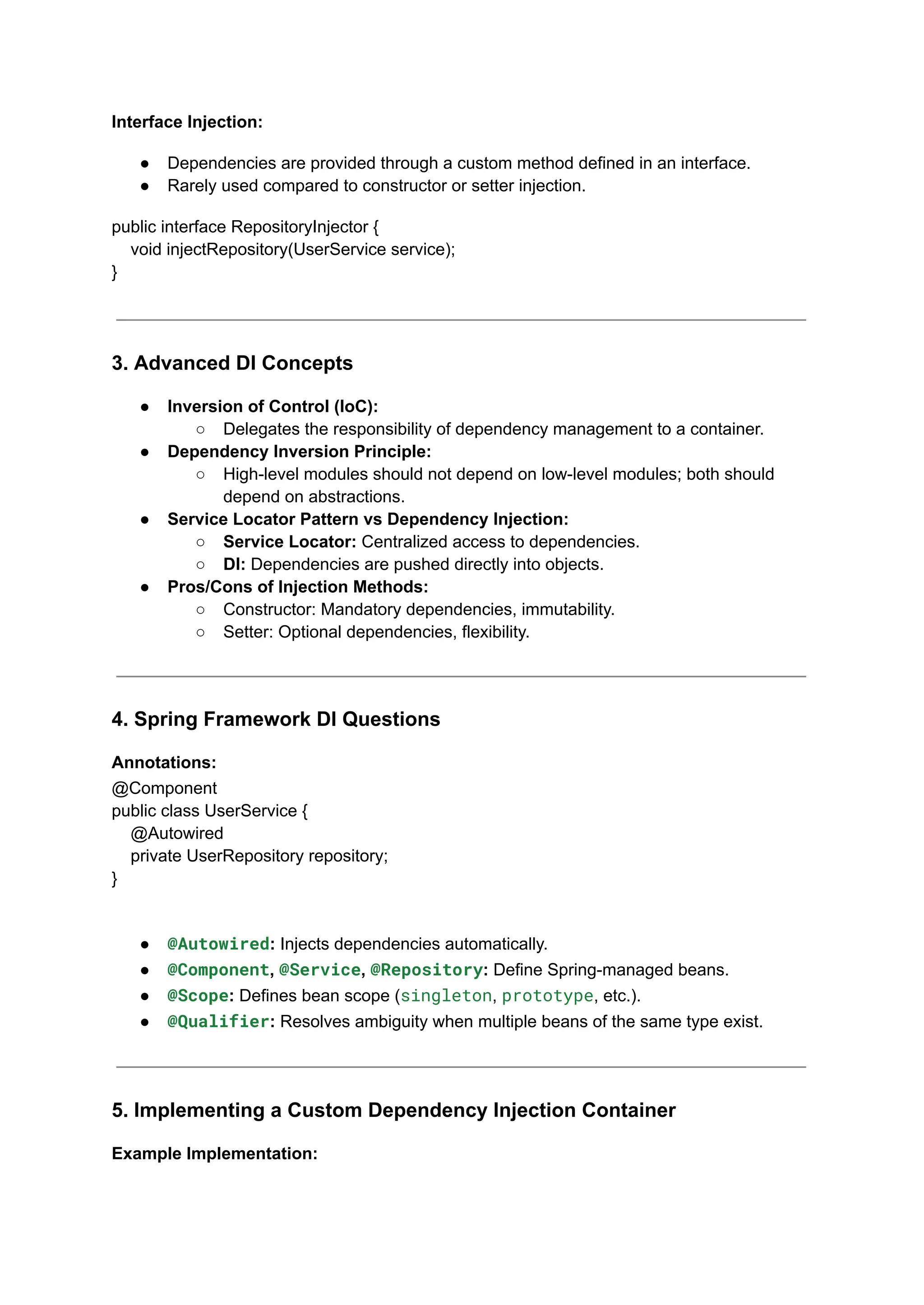 Interface Injection:
● Dependencies are provided through a custom method defined in an interface.
● Rarely used compared to constructor or setter injection.
public interface RepositoryInjector {
void injectRepository(UserService service);
}
3. Advanced DI Concepts
● Inversion of Control (IoC):
○ Delegates the responsibility of dependency management to a container.
● Dependency Inversion Principle:
○ High-level modules should not depend on low-level modules; both should
depend on abstractions.
● Service Locator Pattern vs Dependency Injection:
○ Service Locator: Centralized access to dependencies.
○ DI: Dependencies are pushed directly into objects.
● Pros/Cons of Injection Methods:
○ Constructor: Mandatory dependencies, immutability.
○ Setter: Optional dependencies, flexibility.
4. Spring Framework DI Questions
Annotations:
@Component
public class UserService {
@Autowired
private UserRepository repository;
}
● @Autowired: Injects dependencies automatically.
● @Component, @Service, @Repository: Define Spring-managed beans.
● @Scope: Defines bean scope (singleton, prototype, etc.).
● @Qualifier: Resolves ambiguity when multiple beans of the same type exist.
5. Implementing a Custom Dependency Injection Container
Example Implementation:
 