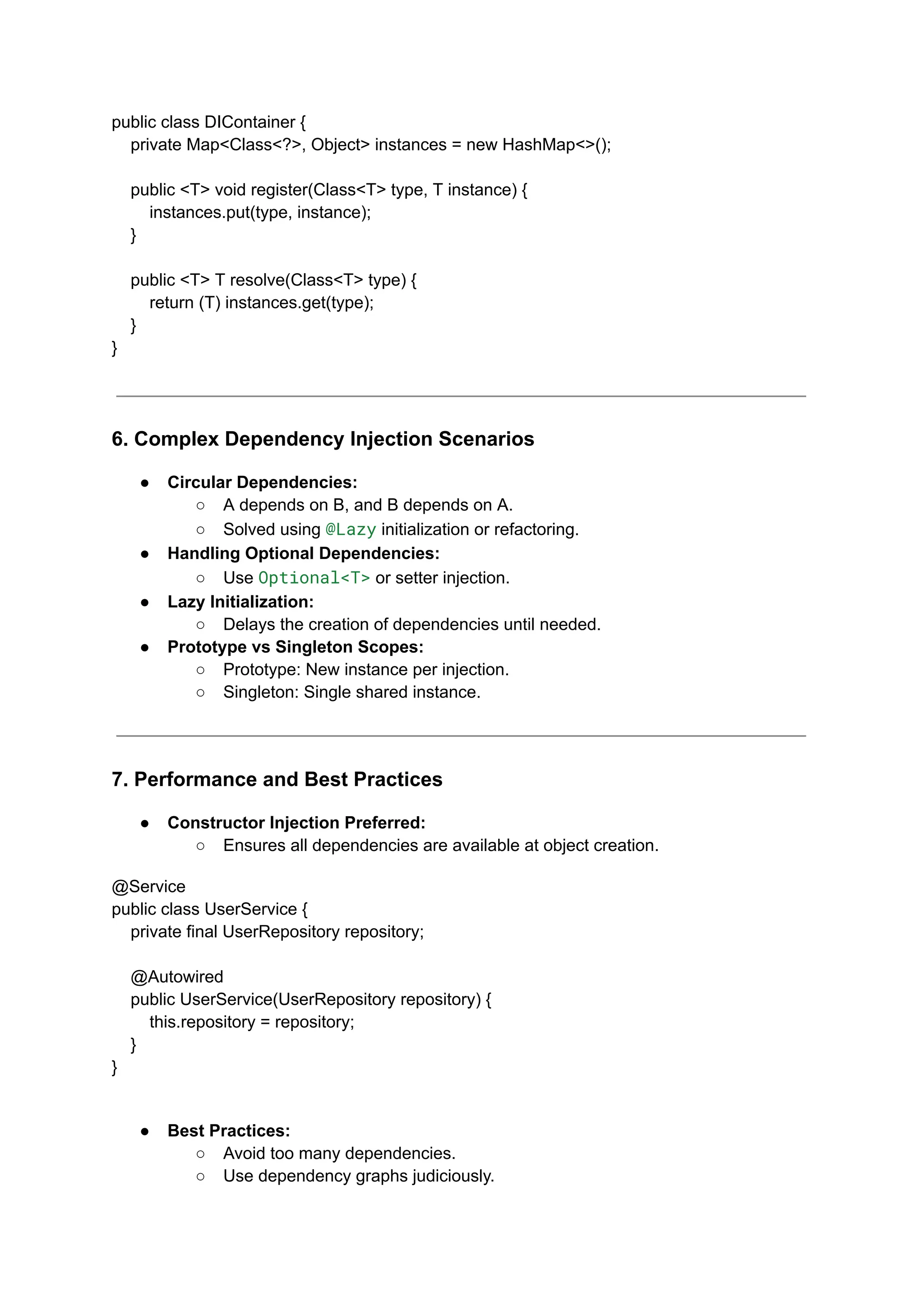 public class DIContainer {
private Map<Class<?>, Object> instances = new HashMap<>();
public <T> void register(Class<T> type, T instance) {
instances.put(type, instance);
}
public <T> T resolve(Class<T> type) {
return (T) instances.get(type);
}
}
6. Complex Dependency Injection Scenarios
● Circular Dependencies:
○ A depends on B, and B depends on A.
○ Solved using @Lazy initialization or refactoring.
● Handling Optional Dependencies:
○ Use Optional<T> or setter injection.
● Lazy Initialization:
○ Delays the creation of dependencies until needed.
● Prototype vs Singleton Scopes:
○ Prototype: New instance per injection.
○ Singleton: Single shared instance.
7. Performance and Best Practices
● Constructor Injection Preferred:
○ Ensures all dependencies are available at object creation.
@Service
public class UserService {
private final UserRepository repository;
@Autowired
public UserService(UserRepository repository) {
this.repository = repository;
}
}
● Best Practices:
○ Avoid too many dependencies.
○ Use dependency graphs judiciously.
 