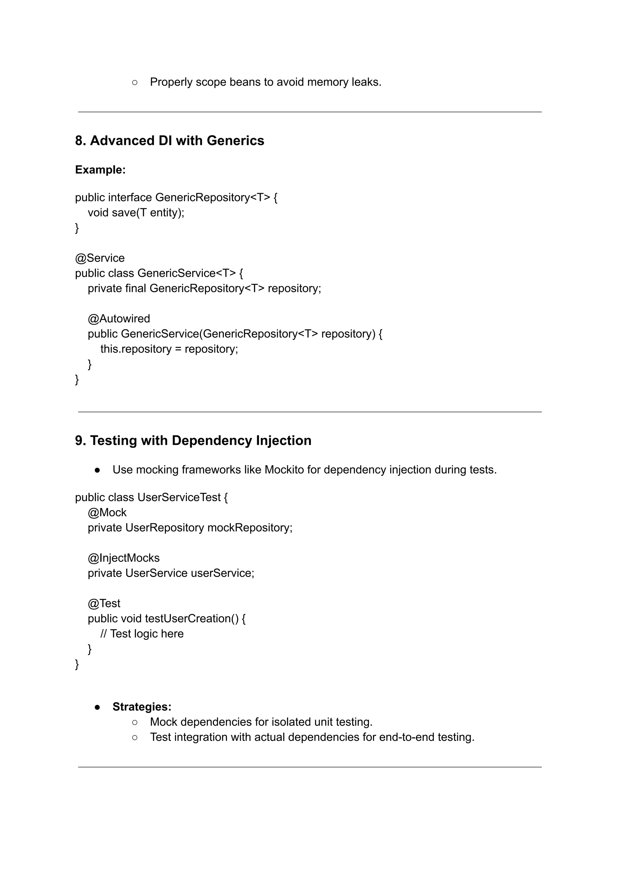 ○ Properly scope beans to avoid memory leaks.
8. Advanced DI with Generics
Example:
public interface GenericRepository<T> {
void save(T entity);
}
@Service
public class GenericService<T> {
private final GenericRepository<T> repository;
@Autowired
public GenericService(GenericRepository<T> repository) {
this.repository = repository;
}
}
9. Testing with Dependency Injection
● Use mocking frameworks like Mockito for dependency injection during tests.
public class UserServiceTest {
@Mock
private UserRepository mockRepository;
@InjectMocks
private UserService userService;
@Test
public void testUserCreation() {
// Test logic here
}
}
● Strategies:
○ Mock dependencies for isolated unit testing.
○ Test integration with actual dependencies for end-to-end testing.
 