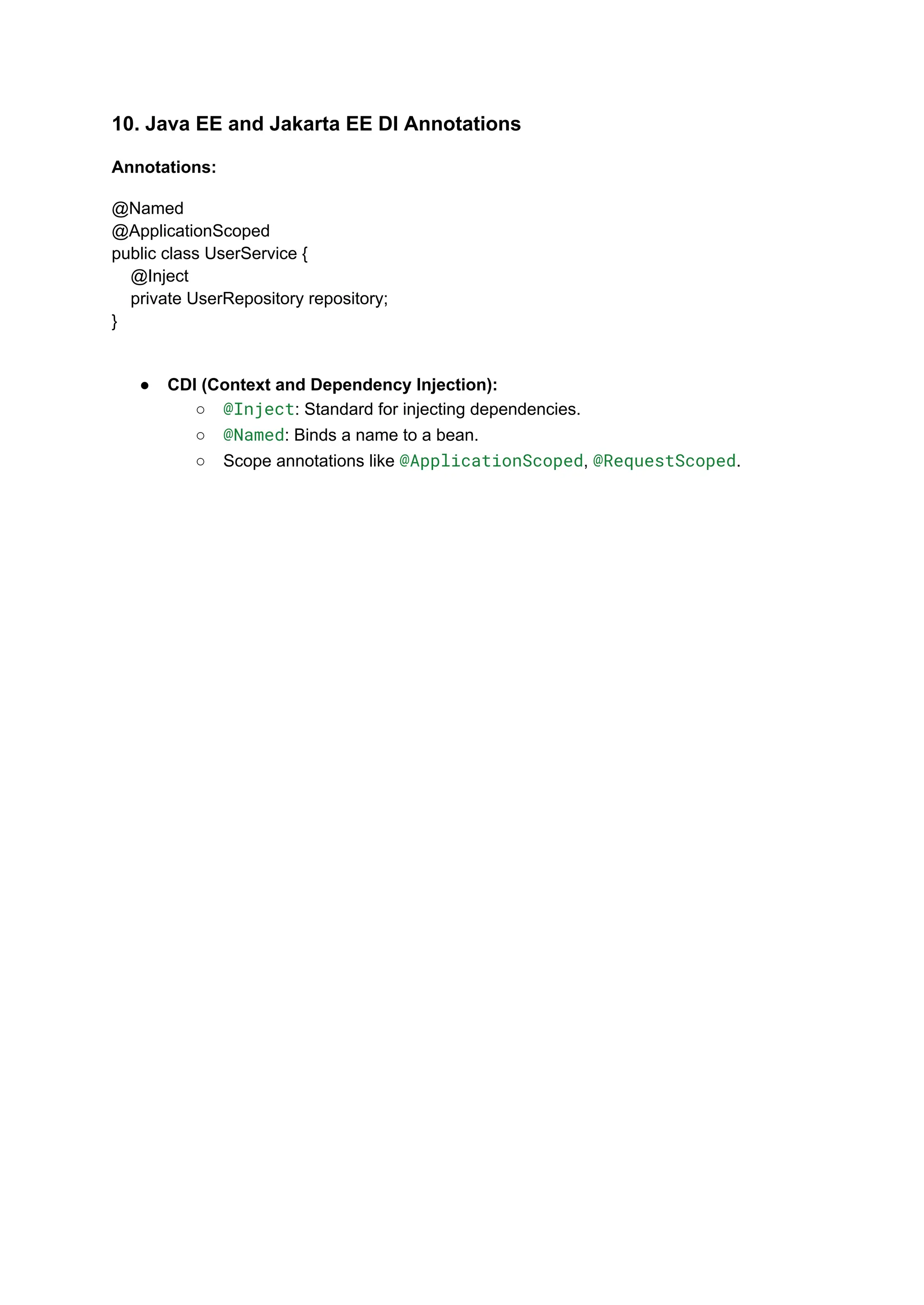 10. Java EE and Jakarta EE DI Annotations
Annotations:
@Named
@ApplicationScoped
public class UserService {
@Inject
private UserRepository repository;
}
● CDI (Context and Dependency Injection):
○ @Inject: Standard for injecting dependencies.
○ @Named: Binds a name to a bean.
○ Scope annotations like @ApplicationScoped, @RequestScoped.
 