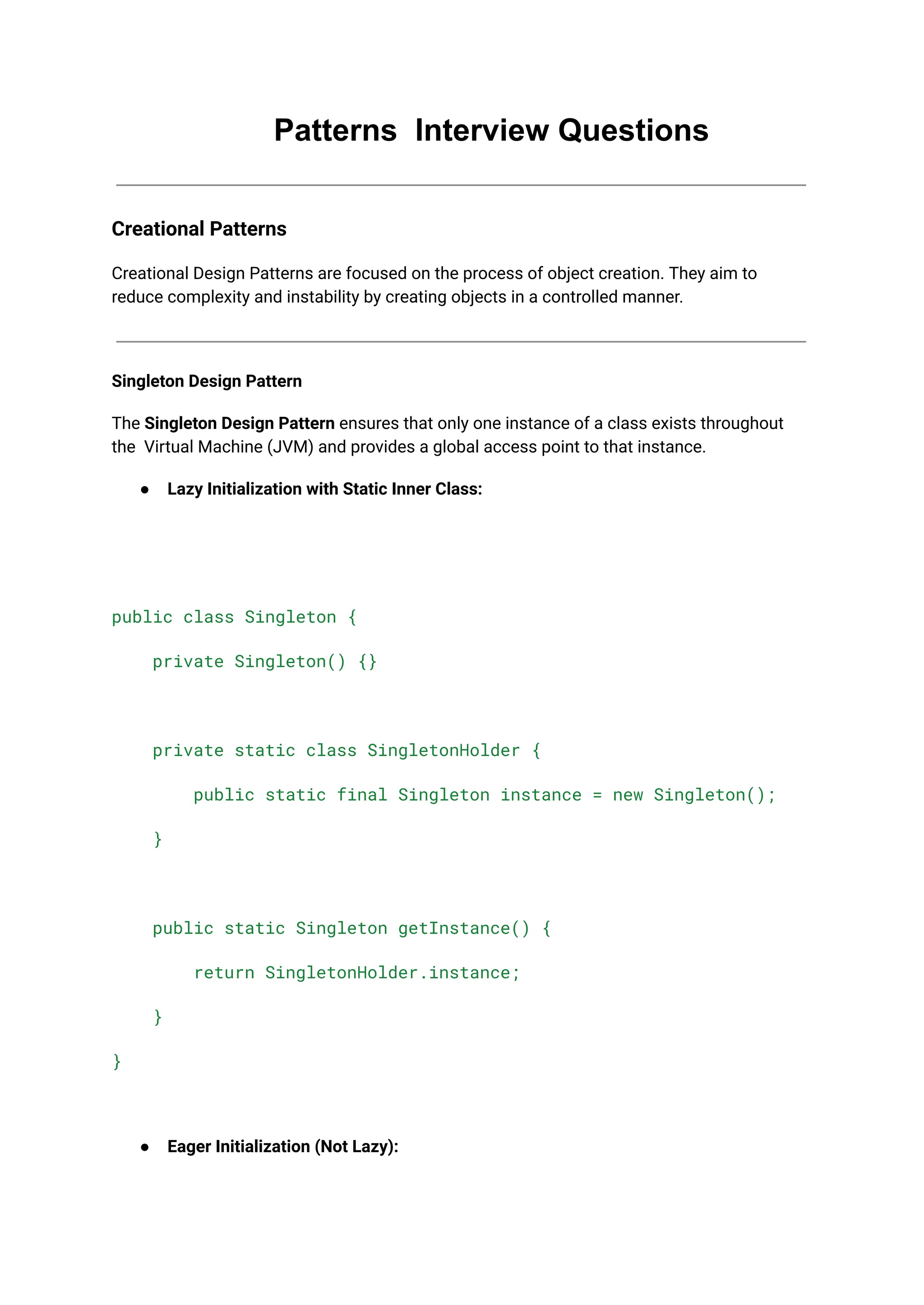 Patterns Interview Questions
Creational Patterns
Creational Design Patterns are focused on the process of object creation. They aim to
reduce complexity and instability by creating objects in a controlled manner.
Singleton Design Pattern
The Singleton Design Pattern ensures that only one instance of a class exists throughout
the Virtual Machine (JVM) and provides a global access point to that instance.
● Lazy Initialization with Static Inner Class:
public class Singleton {
private Singleton() {}
private static class SingletonHolder {
public static final Singleton instance = new Singleton();
}
public static Singleton getInstance() {
return SingletonHolder.instance;
}
}
● Eager Initialization (Not Lazy):
 