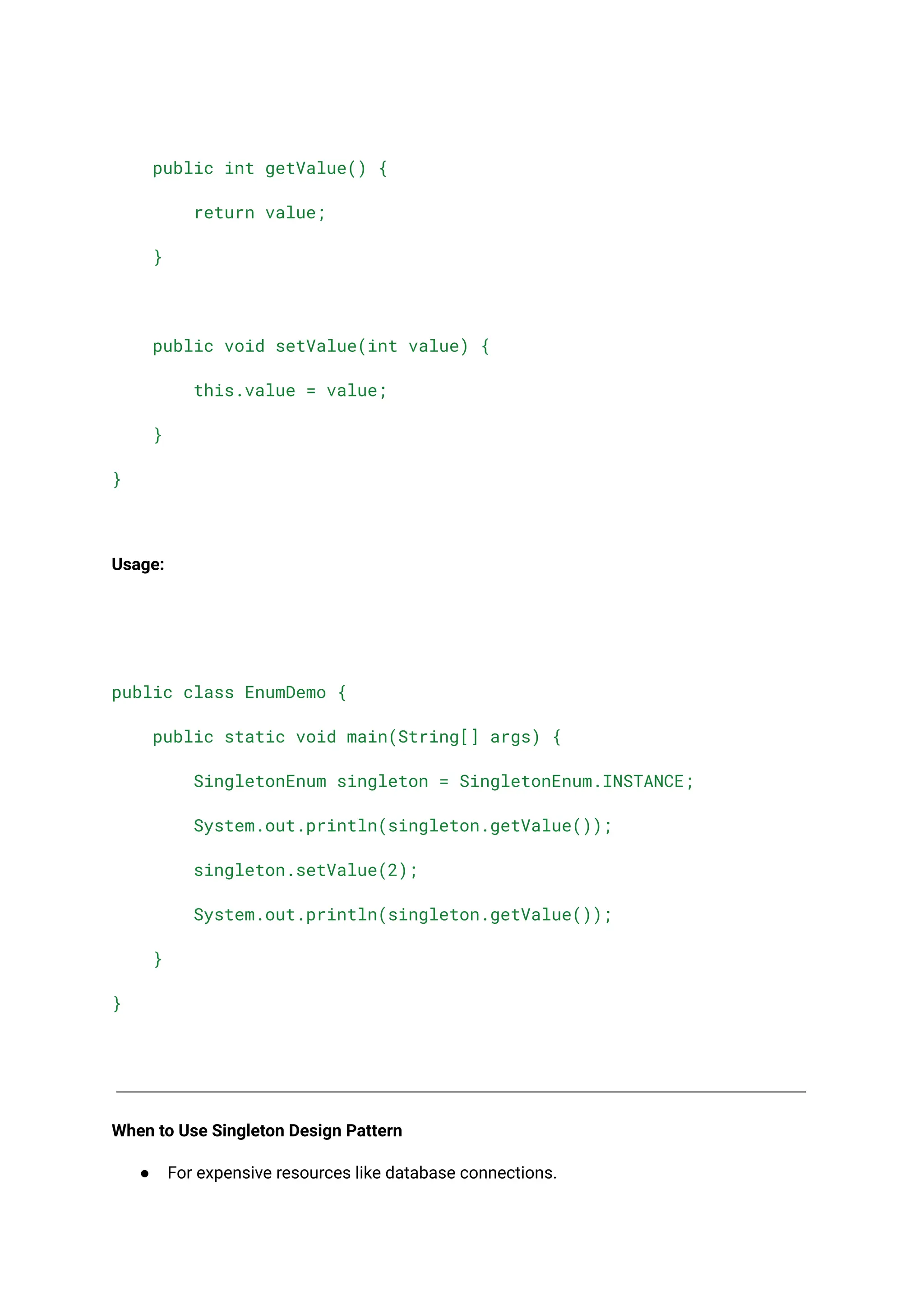public int getValue() {
return value;
}
public void setValue(int value) {
this.value = value;
}
}
Usage:
public class EnumDemo {
public static void main(String[] args) {
SingletonEnum singleton = SingletonEnum.INSTANCE;
System.out.println(singleton.getValue());
singleton.setValue(2);
System.out.println(singleton.getValue());
}
}
When to Use Singleton Design Pattern
● For expensive resources like database connections.
 