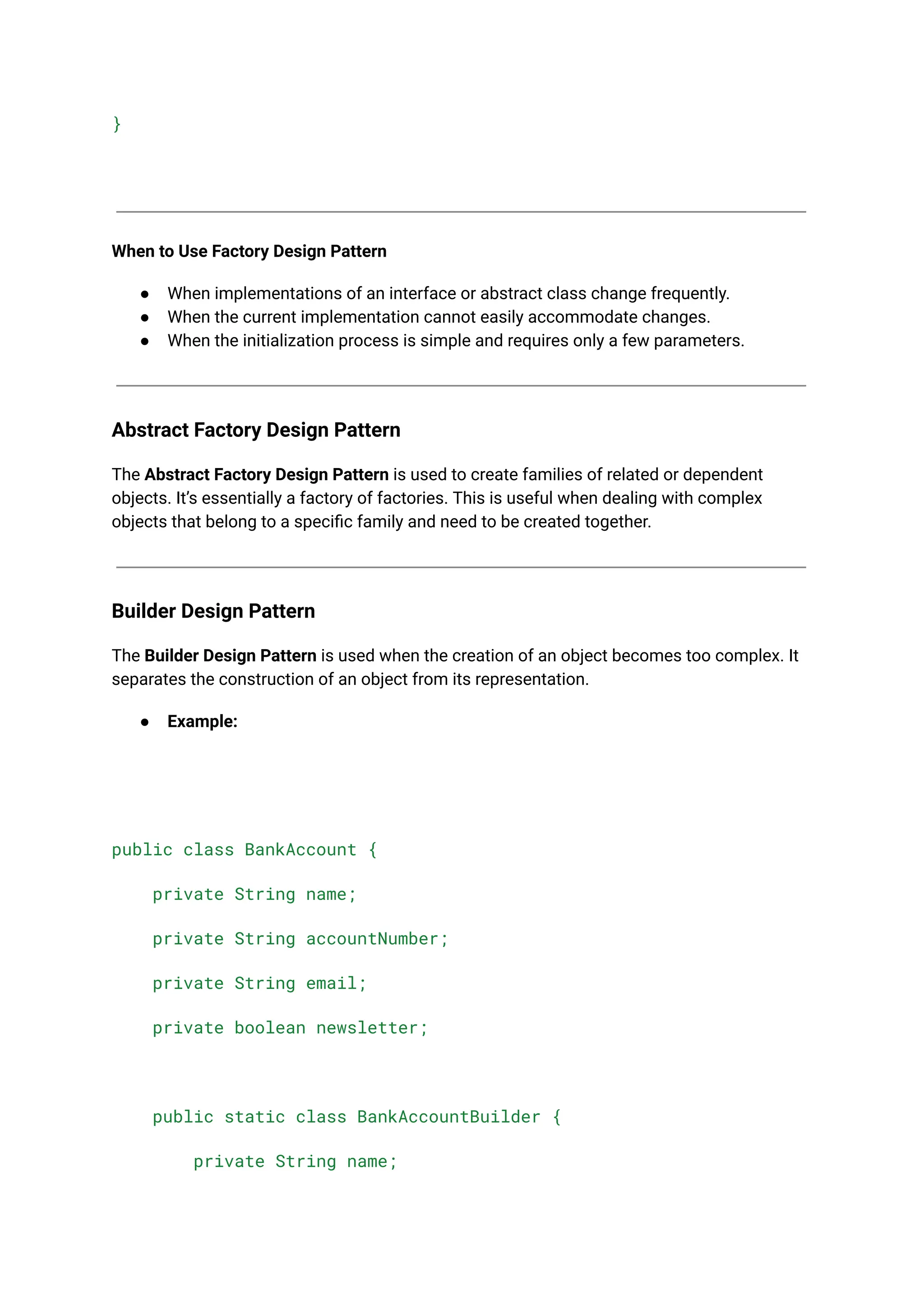 }
When to Use Factory Design Pattern
● When implementations of an interface or abstract class change frequently.
● When the current implementation cannot easily accommodate changes.
● When the initialization process is simple and requires only a few parameters.
Abstract Factory Design Pattern
The Abstract Factory Design Pattern is used to create families of related or dependent
objects. It’s essentially a factory of factories. This is useful when dealing with complex
objects that belong to a specific family and need to be created together.
Builder Design Pattern
The Builder Design Pattern is used when the creation of an object becomes too complex. It
separates the construction of an object from its representation.
● Example:
public class BankAccount {
private String name;
private String accountNumber;
private String email;
private boolean newsletter;
public static class BankAccountBuilder {
private String name;
 