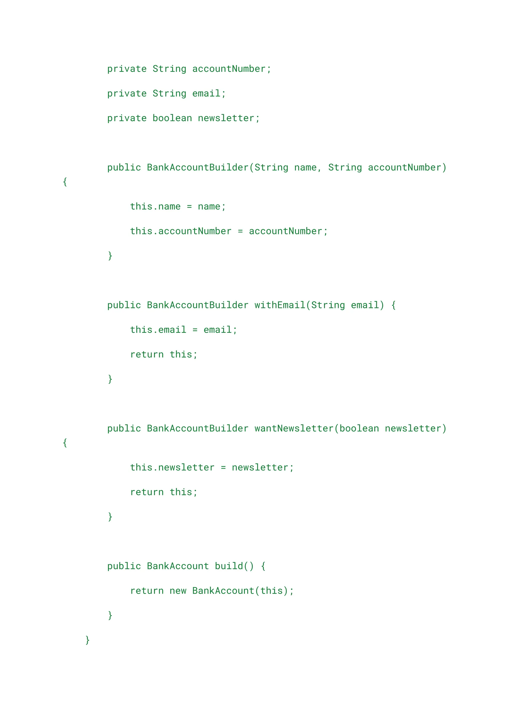private String accountNumber;
private String email;
private boolean newsletter;
public BankAccountBuilder(String name, String accountNumber)
{
this.name = name;
this.accountNumber = accountNumber;
}
public BankAccountBuilder withEmail(String email) {
this.email = email;
return this;
}
public BankAccountBuilder wantNewsletter(boolean newsletter)
{
this.newsletter = newsletter;
return this;
}
public BankAccount build() {
return new BankAccount(this);
}
}
 