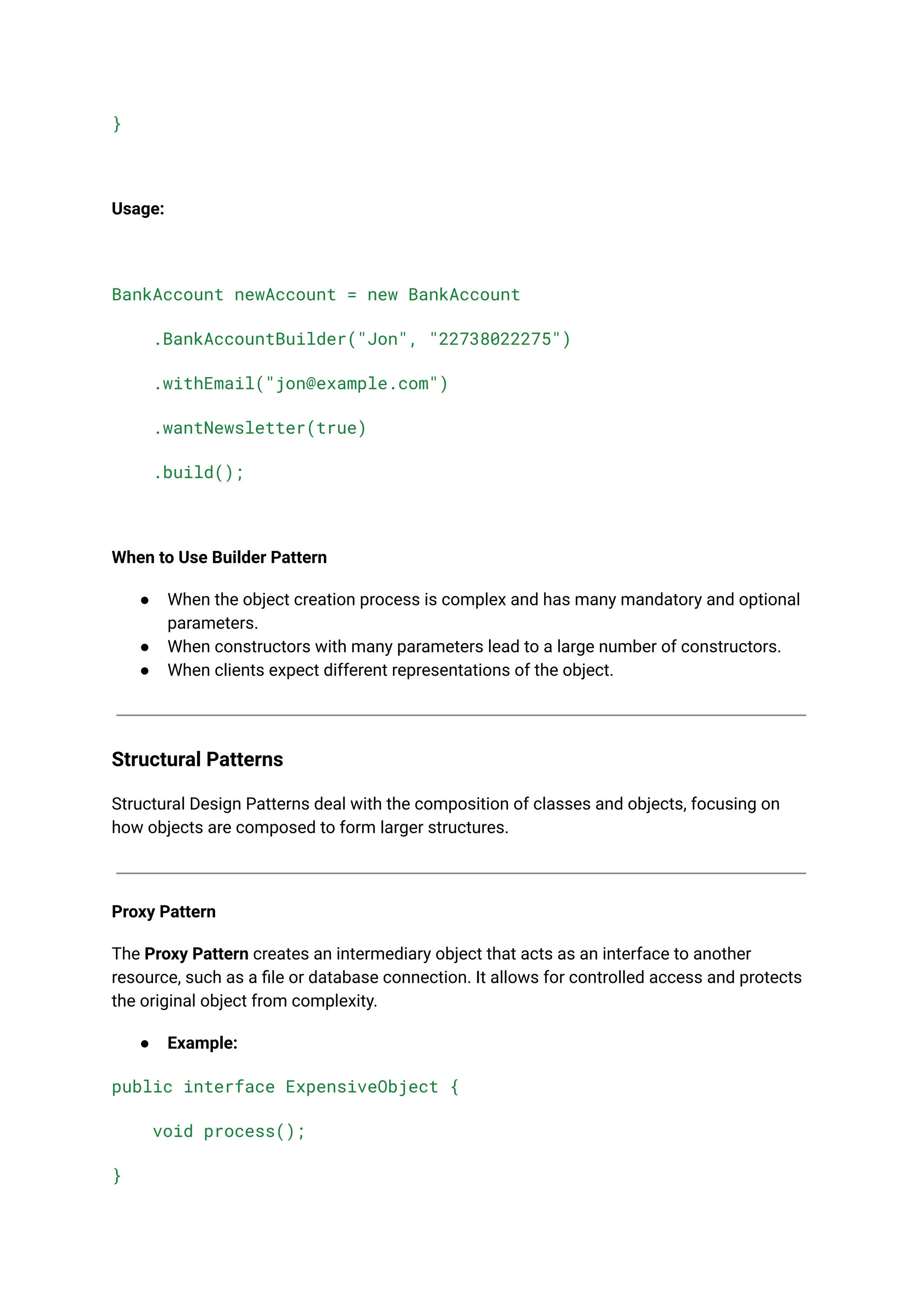 }
Usage:
BankAccount newAccount = new BankAccount
.BankAccountBuilder("Jon", "22738022275")
.withEmail("jon@example.com")
.wantNewsletter(true)
.build();
When to Use Builder Pattern
● When the object creation process is complex and has many mandatory and optional
parameters.
● When constructors with many parameters lead to a large number of constructors.
● When clients expect different representations of the object.
Structural Patterns
Structural Design Patterns deal with the composition of classes and objects, focusing on
how objects are composed to form larger structures.
Proxy Pattern
The Proxy Pattern creates an intermediary object that acts as an interface to another
resource, such as a file or database connection. It allows for controlled access and protects
the original object from complexity.
● Example:
public interface ExpensiveObject {
void process();
}
 