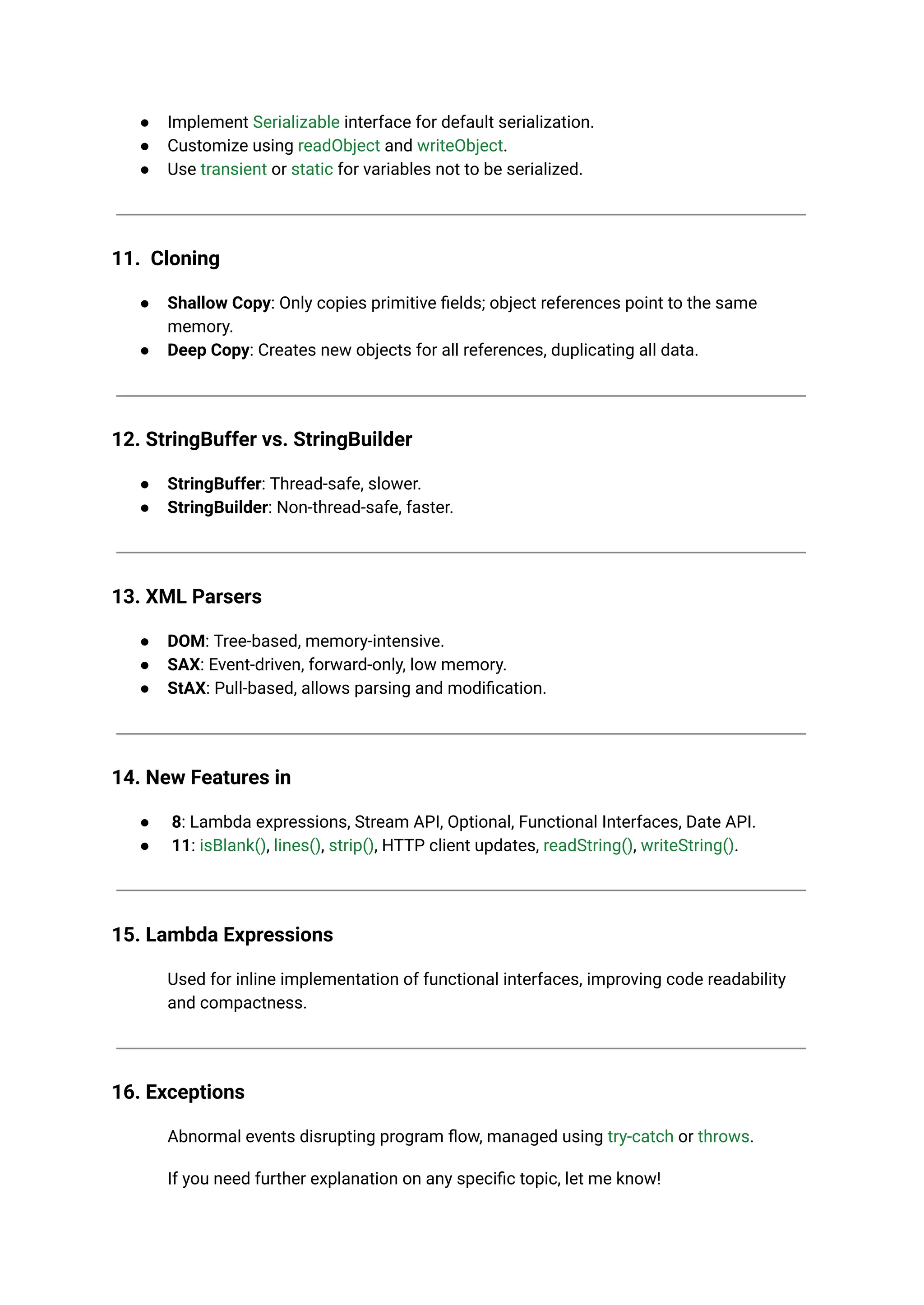 ● Implement Serializable interface for default serialization.
● Customize using readObject and writeObject.
● Use transient or static for variables not to be serialized.
11. Cloning
● Shallow Copy: Only copies primitive fields; object references point to the same
memory.
● Deep Copy: Creates new objects for all references, duplicating all data.
12. StringBuffer vs. StringBuilder
● StringBuffer: Thread-safe, slower.
● StringBuilder: Non-thread-safe, faster.
13. XML Parsers
● DOM: Tree-based, memory-intensive.
● SAX: Event-driven, forward-only, low memory.
● StAX: Pull-based, allows parsing and modification.
14. New Features in
● 8: Lambda expressions, Stream API, Optional, Functional Interfaces, Date API.
● 11: isBlank(), lines(), strip(), HTTP client updates, readString(), writeString().
15. Lambda Expressions
Used for inline implementation of functional interfaces, improving code readability
and compactness.
16. Exceptions
Abnormal events disrupting program flow, managed using try-catch or throws.
If you need further explanation on any specific topic, let me know!
 