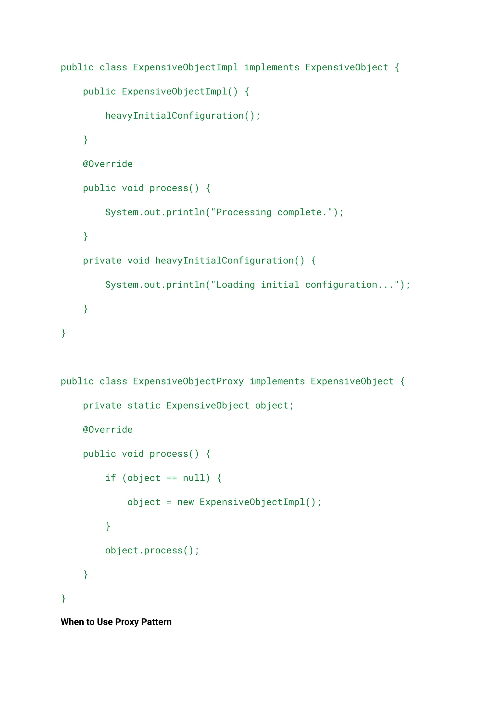 public class ExpensiveObjectImpl implements ExpensiveObject {
public ExpensiveObjectImpl() {
heavyInitialConfiguration();
}
@Override
public void process() {
System.out.println("Processing complete.");
}
private void heavyInitialConfiguration() {
System.out.println("Loading initial configuration...");
}
}
public class ExpensiveObjectProxy implements ExpensiveObject {
private static ExpensiveObject object;
@Override
public void process() {
if (object == null) {
object = new ExpensiveObjectImpl();
}
object.process();
}
}
When to Use Proxy Pattern
 