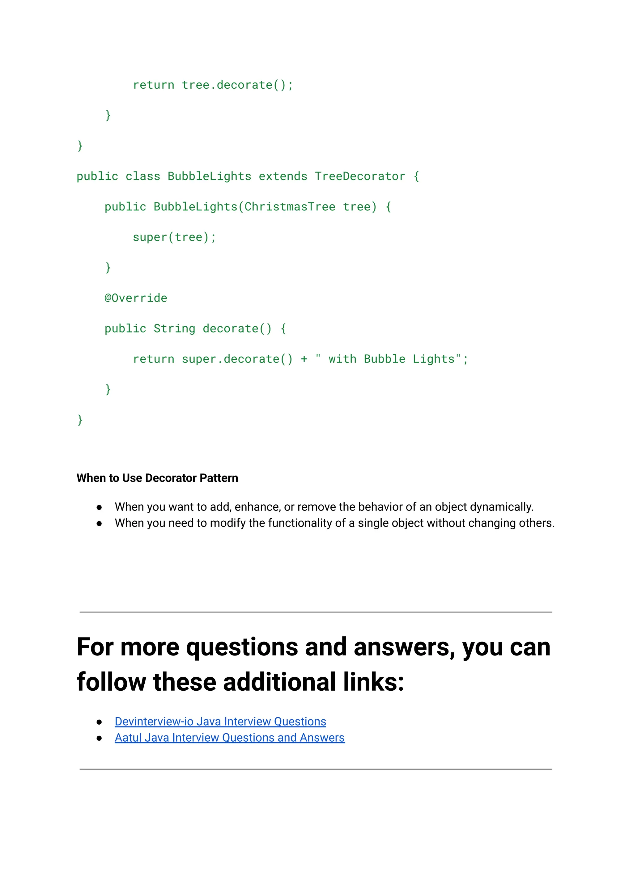 return tree.decorate();
}
}
public class BubbleLights extends TreeDecorator {
public BubbleLights(ChristmasTree tree) {
super(tree);
}
@Override
public String decorate() {
return super.decorate() + " with Bubble Lights";
}
}
When to Use Decorator Pattern
● When you want to add, enhance, or remove the behavior of an object dynamically.
● When you need to modify the functionality of a single object without changing others.
For more questions and answers, you can
follow these additional links:
● Devinterview-io Java Interview Questions
● Aatul Java Interview Questions and Answers
 