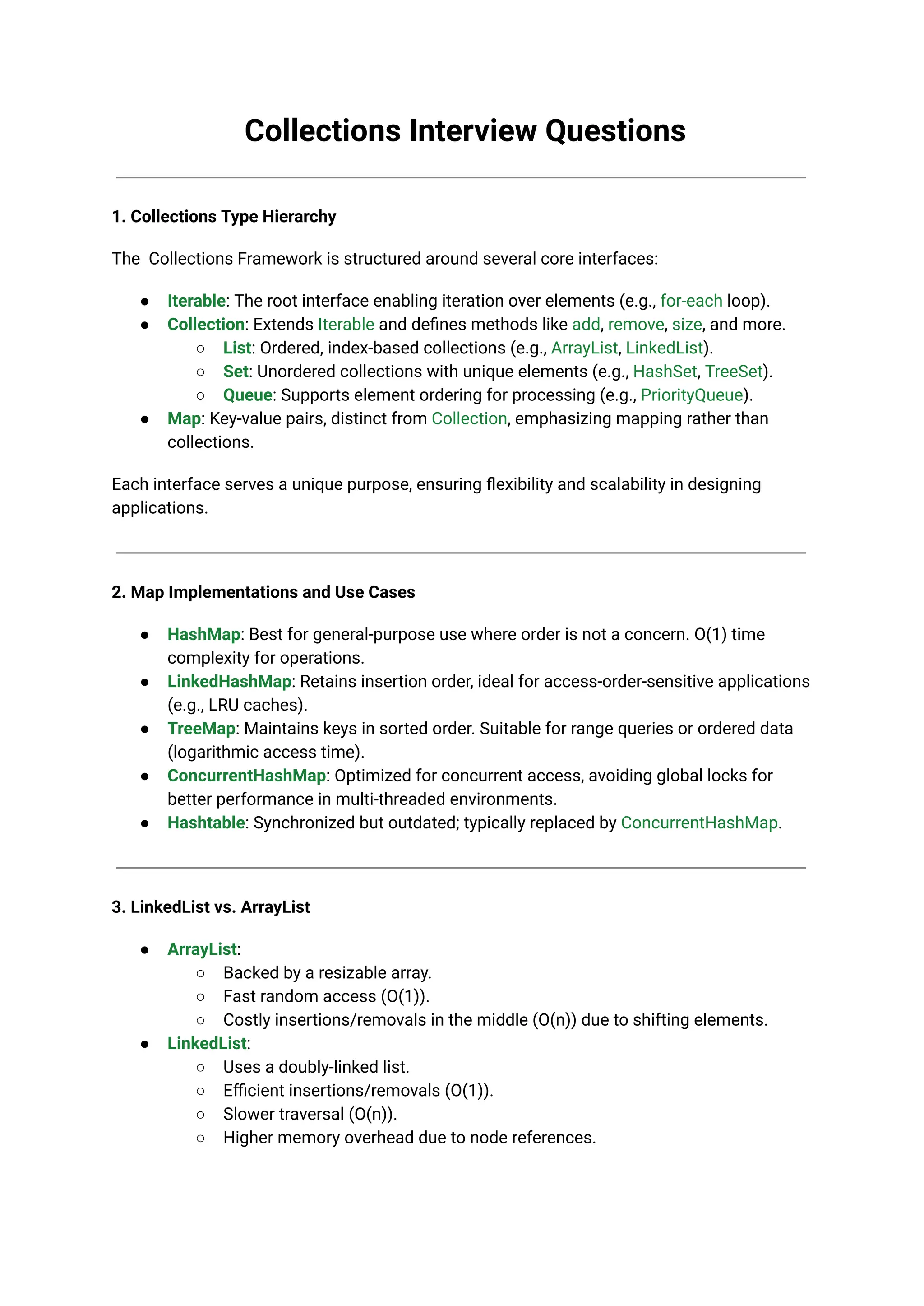 Collections Interview Questions
1. Collections Type Hierarchy
The Collections Framework is structured around several core interfaces:
● Iterable: The root interface enabling iteration over elements (e.g., for-each loop).
● Collection: Extends Iterable and defines methods like add, remove, size, and more.
○ List: Ordered, index-based collections (e.g., ArrayList, LinkedList).
○ Set: Unordered collections with unique elements (e.g., HashSet, TreeSet).
○ Queue: Supports element ordering for processing (e.g., PriorityQueue).
● Map: Key-value pairs, distinct from Collection, emphasizing mapping rather than
collections.
Each interface serves a unique purpose, ensuring flexibility and scalability in designing
applications.
2. Map Implementations and Use Cases
● HashMap: Best for general-purpose use where order is not a concern. O(1) time
complexity for operations.
● LinkedHashMap: Retains insertion order, ideal for access-order-sensitive applications
(e.g., LRU caches).
● TreeMap: Maintains keys in sorted order. Suitable for range queries or ordered data
(logarithmic access time).
● ConcurrentHashMap: Optimized for concurrent access, avoiding global locks for
better performance in multi-threaded environments.
● Hashtable: Synchronized but outdated; typically replaced by ConcurrentHashMap.
3. LinkedList vs. ArrayList
● ArrayList:
○ Backed by a resizable array.
○ Fast random access (O(1)).
○ Costly insertions/removals in the middle (O(n)) due to shifting elements.
● LinkedList:
○ Uses a doubly-linked list.
○ Efficient insertions/removals (O(1)).
○ Slower traversal (O(n)).
○ Higher memory overhead due to node references.
 