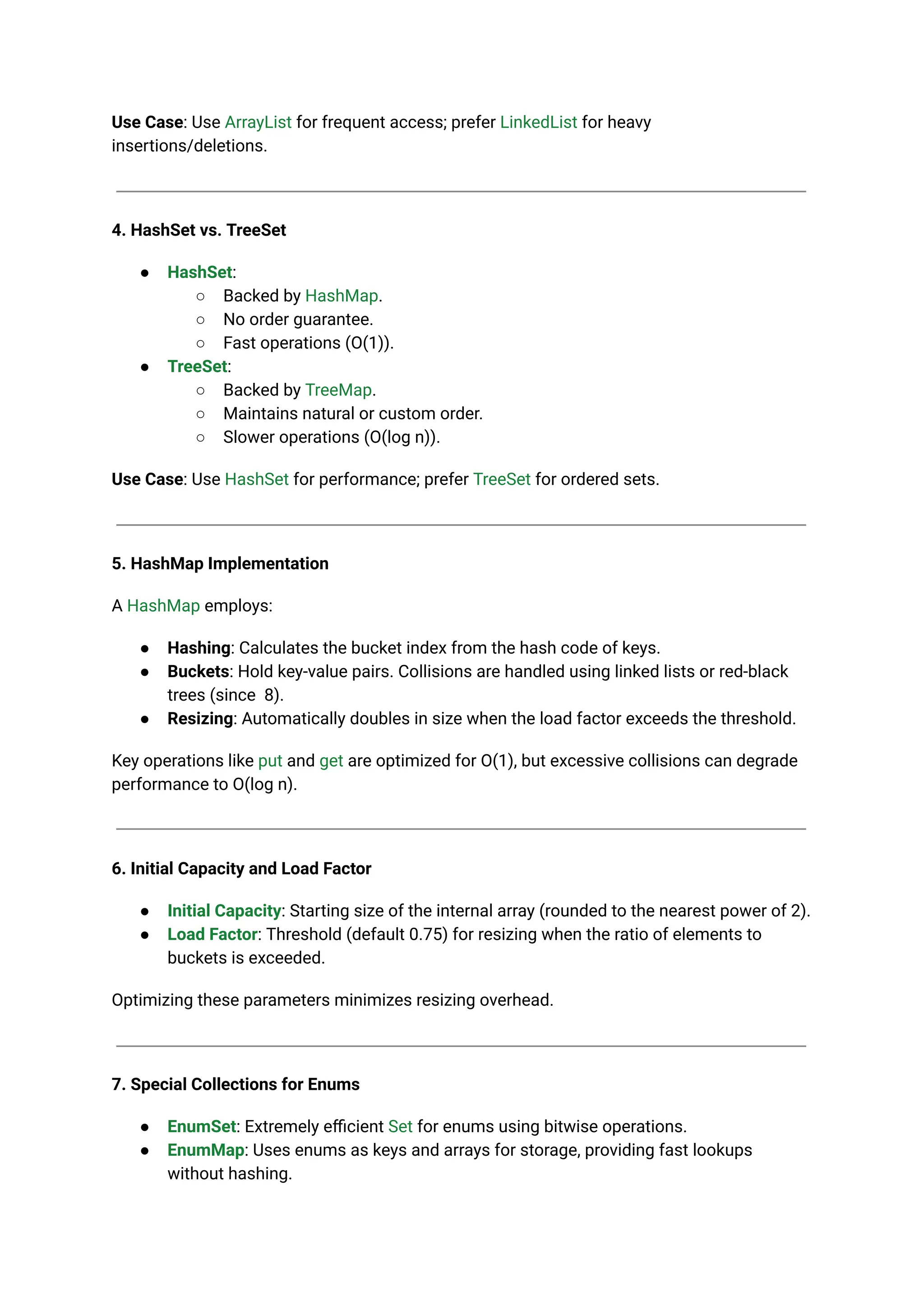 Use Case: Use ArrayList for frequent access; prefer LinkedList for heavy
insertions/deletions.
4. HashSet vs. TreeSet
● HashSet:
○ Backed by HashMap.
○ No order guarantee.
○ Fast operations (O(1)).
● TreeSet:
○ Backed by TreeMap.
○ Maintains natural or custom order.
○ Slower operations (O(log n)).
Use Case: Use HashSet for performance; prefer TreeSet for ordered sets.
5. HashMap Implementation
A HashMap employs:
● Hashing: Calculates the bucket index from the hash code of keys.
● Buckets: Hold key-value pairs. Collisions are handled using linked lists or red-black
trees (since 8).
● Resizing: Automatically doubles in size when the load factor exceeds the threshold.
Key operations like put and get are optimized for O(1), but excessive collisions can degrade
performance to O(log n).
6. Initial Capacity and Load Factor
● Initial Capacity: Starting size of the internal array (rounded to the nearest power of 2).
● Load Factor: Threshold (default 0.75) for resizing when the ratio of elements to
buckets is exceeded.
Optimizing these parameters minimizes resizing overhead.
7. Special Collections for Enums
● EnumSet: Extremely efficient Set for enums using bitwise operations.
● EnumMap: Uses enums as keys and arrays for storage, providing fast lookups
without hashing.
 