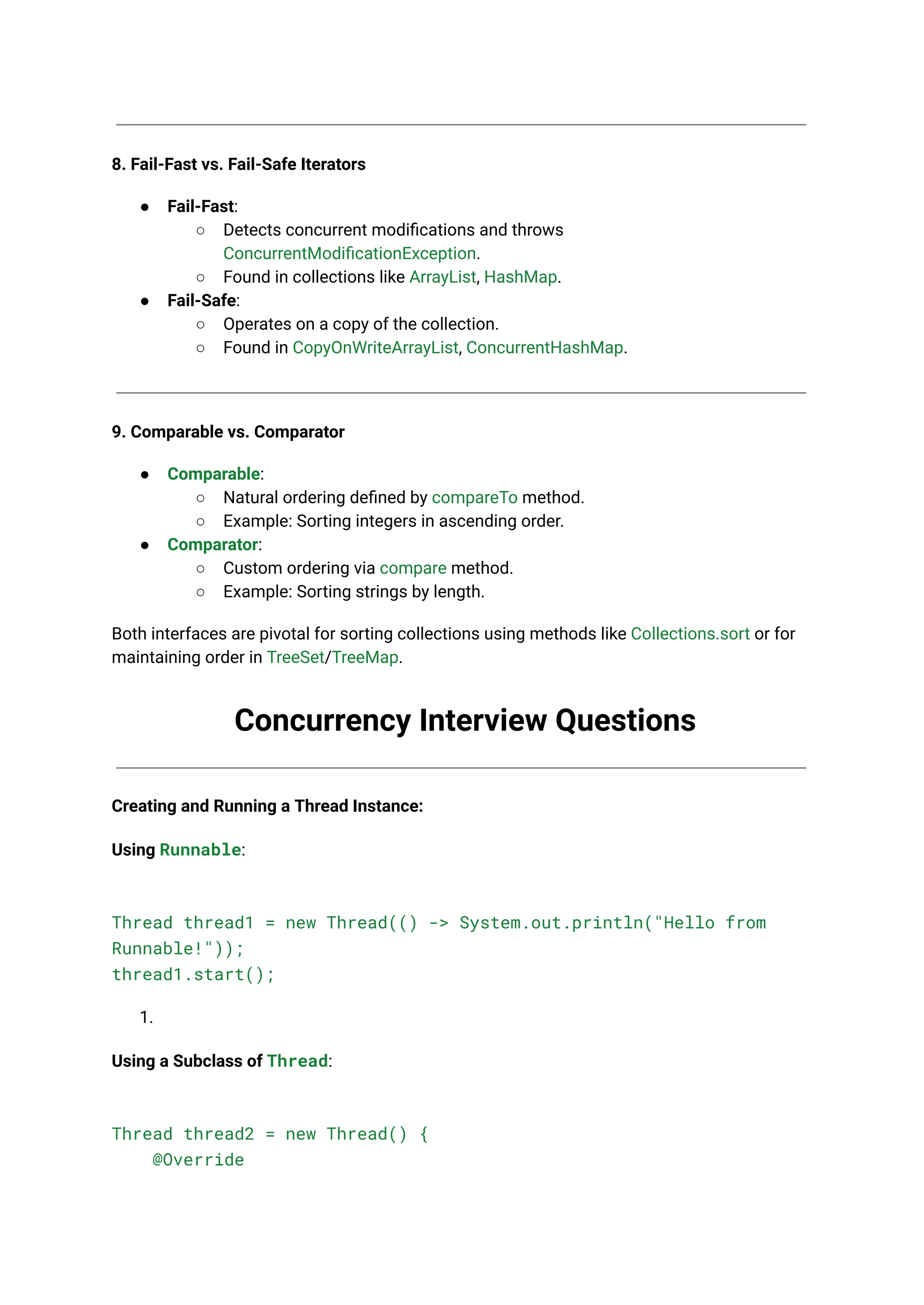 8. Fail-Fast vs. Fail-Safe Iterators
● Fail-Fast:
○ Detects concurrent modifications and throws
ConcurrentModificationException.
○ Found in collections like ArrayList, HashMap.
● Fail-Safe:
○ Operates on a copy of the collection.
○ Found in CopyOnWriteArrayList, ConcurrentHashMap.
9. Comparable vs. Comparator
● Comparable:
○ Natural ordering defined by compareTo method.
○ Example: Sorting integers in ascending order.
● Comparator:
○ Custom ordering via compare method.
○ Example: Sorting strings by length.
Both interfaces are pivotal for sorting collections using methods like Collections.sort or for
maintaining order in TreeSet/TreeMap.
Concurrency Interview Questions
Creating and Running a Thread Instance:
Using Runnable:
Thread thread1 = new Thread(() -> System.out.println("Hello from
Runnable!"));
thread1.start();
1.
Using a Subclass of Thread:
Thread thread2 = new Thread() {
@Override
 