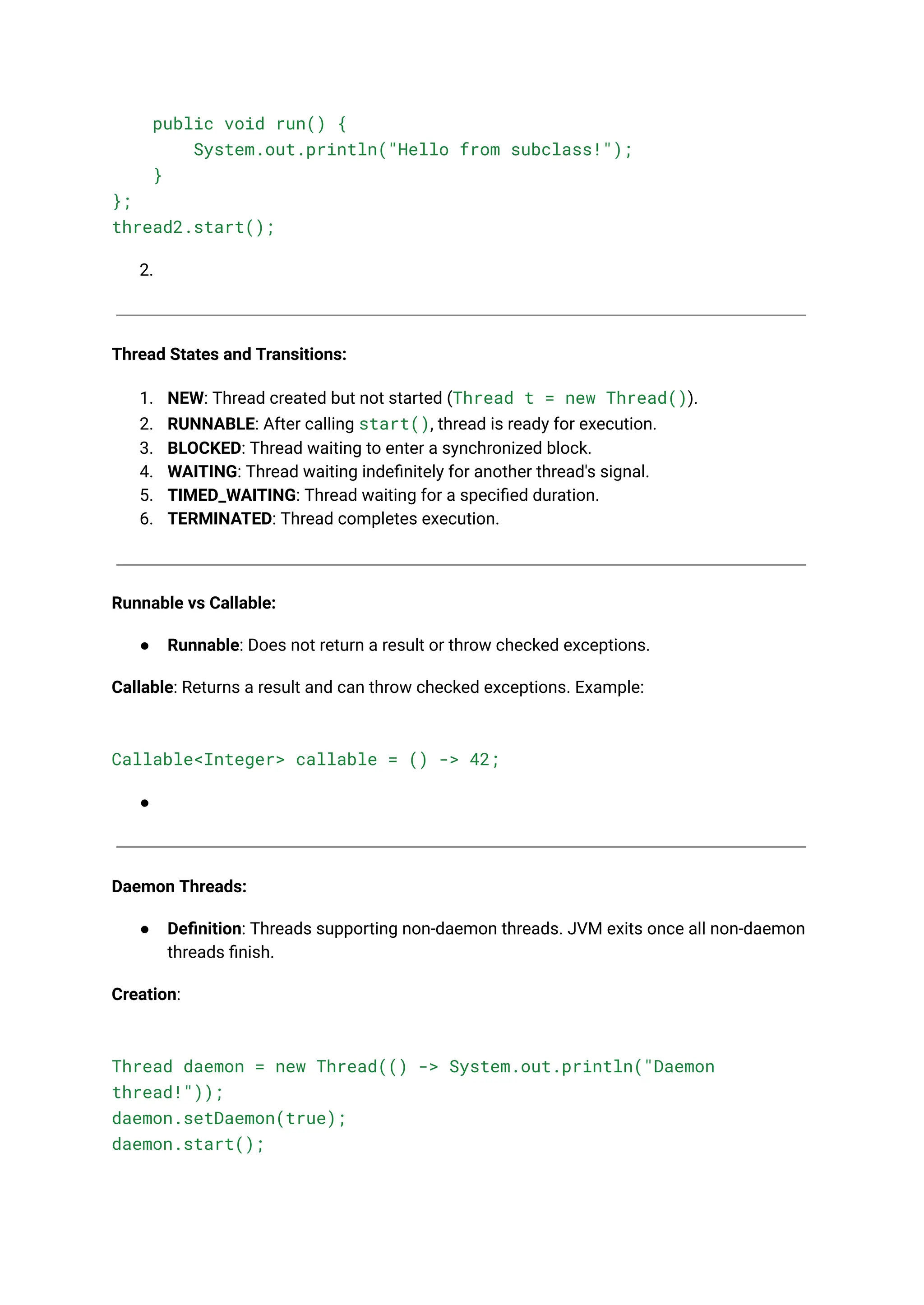 public void run() {
System.out.println("Hello from subclass!");
}
};
thread2.start();
2.
Thread States and Transitions:
1. NEW: Thread created but not started (Thread t = new Thread()).
2. RUNNABLE: After calling start(), thread is ready for execution.
3. BLOCKED: Thread waiting to enter a synchronized block.
4. WAITING: Thread waiting indefinitely for another thread's signal.
5. TIMED_WAITING: Thread waiting for a specified duration.
6. TERMINATED: Thread completes execution.
Runnable vs Callable:
● Runnable: Does not return a result or throw checked exceptions.
Callable: Returns a result and can throw checked exceptions. Example:
Callable<Integer> callable = () -> 42;
●
Daemon Threads:
● Definition: Threads supporting non-daemon threads. JVM exits once all non-daemon
threads finish.
Creation:
Thread daemon = new Thread(() -> System.out.println("Daemon
thread!"));
daemon.setDaemon(true);
daemon.start();
 