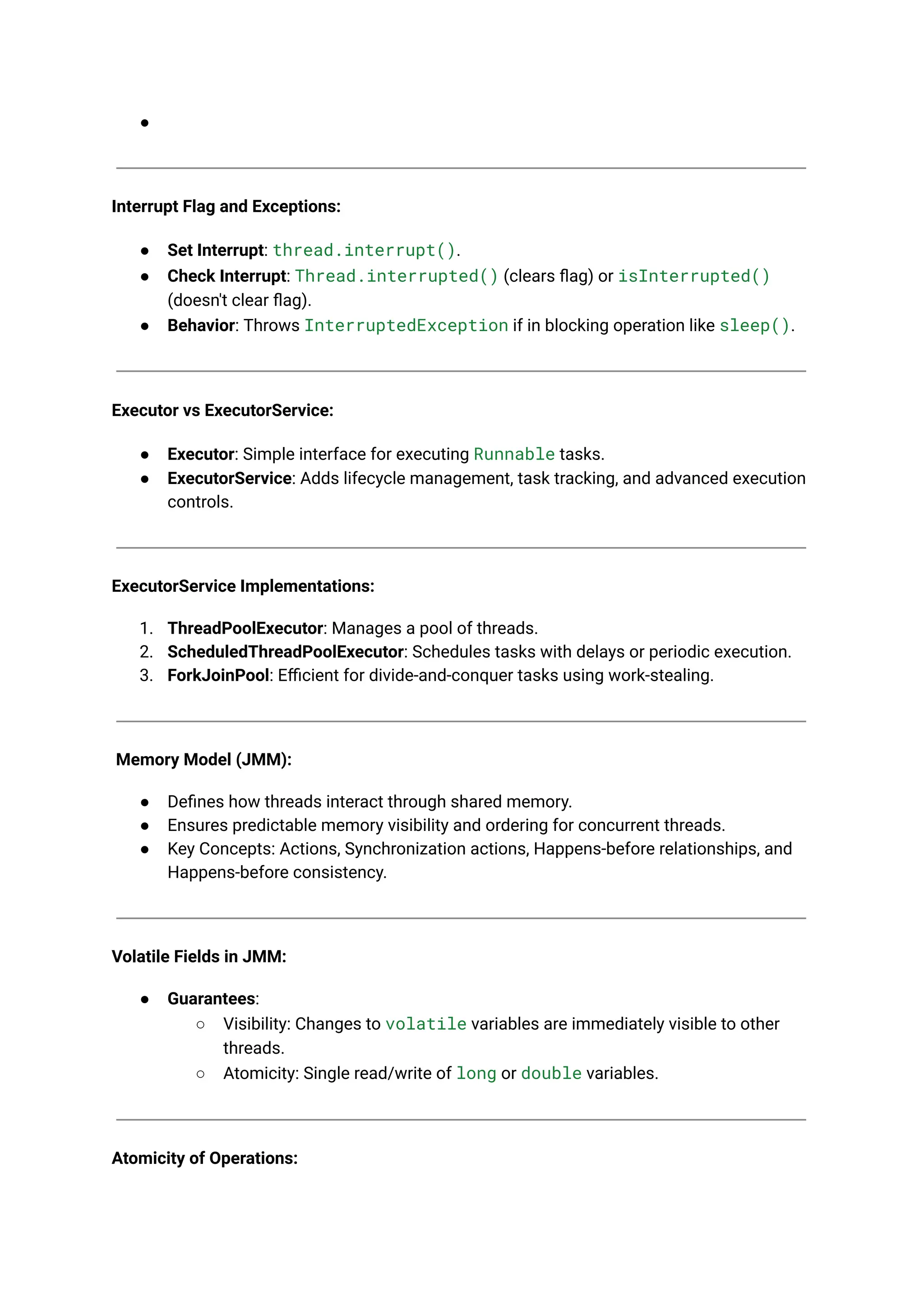 ●
Interrupt Flag and Exceptions:
● Set Interrupt: thread.interrupt().
● Check Interrupt: Thread.interrupted() (clears flag) or isInterrupted()
(doesn't clear flag).
● Behavior: Throws InterruptedException if in blocking operation like sleep().
Executor vs ExecutorService:
● Executor: Simple interface for executing Runnable tasks.
● ExecutorService: Adds lifecycle management, task tracking, and advanced execution
controls.
ExecutorService Implementations:
1. ThreadPoolExecutor: Manages a pool of threads.
2. ScheduledThreadPoolExecutor: Schedules tasks with delays or periodic execution.
3. ForkJoinPool: Efficient for divide-and-conquer tasks using work-stealing.
Memory Model (JMM):
● Defines how threads interact through shared memory.
● Ensures predictable memory visibility and ordering for concurrent threads.
● Key Concepts: Actions, Synchronization actions, Happens-before relationships, and
Happens-before consistency.
Volatile Fields in JMM:
● Guarantees:
○ Visibility: Changes to volatile variables are immediately visible to other
threads.
○ Atomicity: Single read/write of long or double variables.
Atomicity of Operations:
 