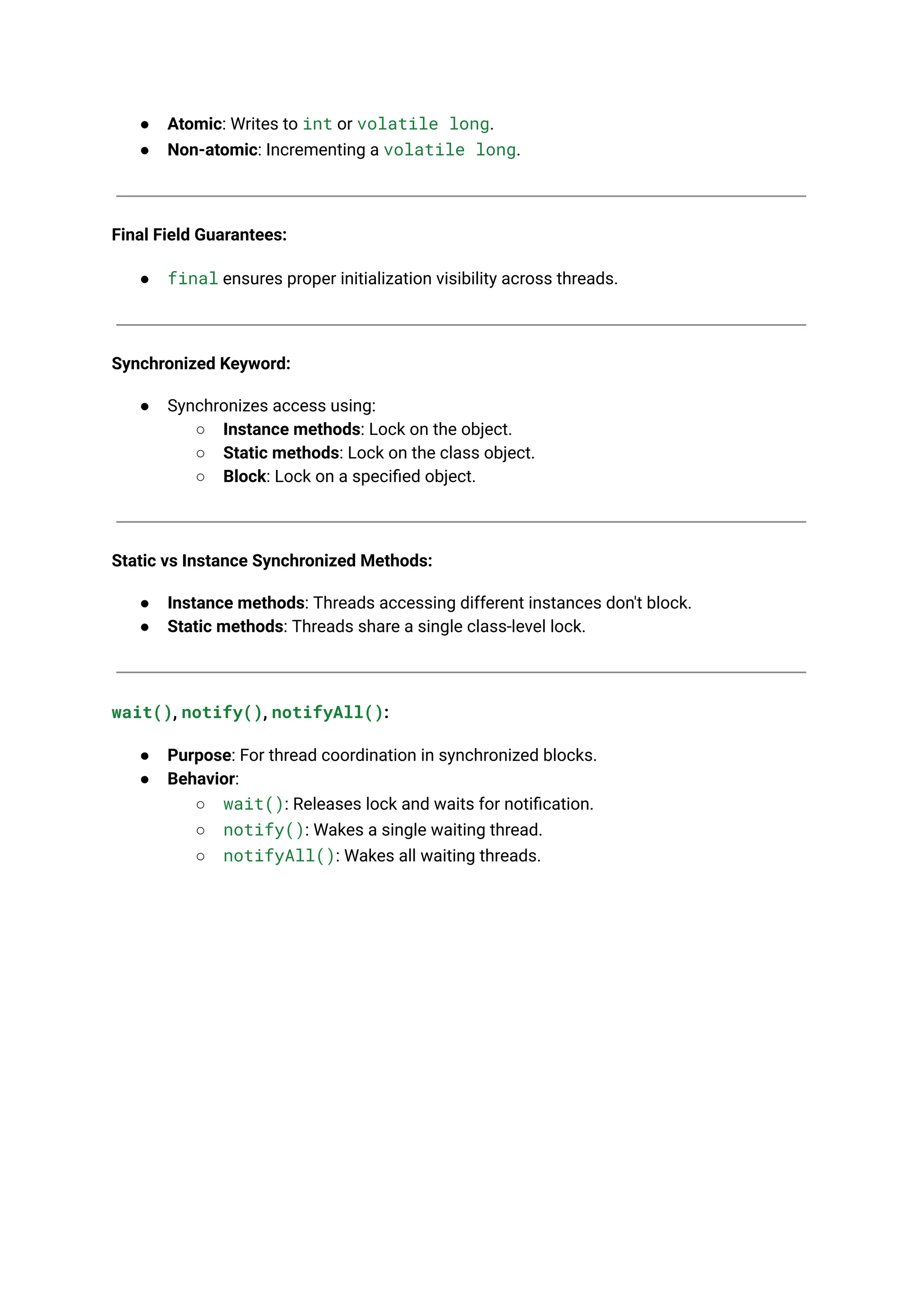 ● Atomic: Writes to int or volatile long.
● Non-atomic: Incrementing a volatile long.
Final Field Guarantees:
● final ensures proper initialization visibility across threads.
Synchronized Keyword:
● Synchronizes access using:
○ Instance methods: Lock on the object.
○ Static methods: Lock on the class object.
○ Block: Lock on a specified object.
Static vs Instance Synchronized Methods:
● Instance methods: Threads accessing different instances don't block.
● Static methods: Threads share a single class-level lock.
wait(), notify(), notifyAll():
● Purpose: For thread coordination in synchronized blocks.
● Behavior:
○ wait(): Releases lock and waits for notification.
○ notify(): Wakes a single waiting thread.
○ notifyAll(): Wakes all waiting threads.
 