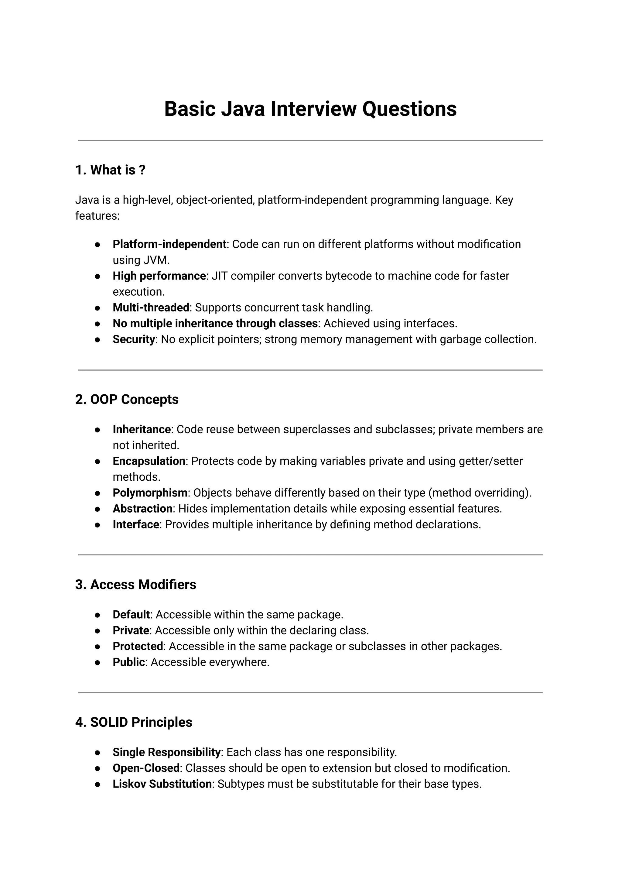 Basic Java Interview Questions 1. What is ? Java is a high-level, object-oriented, platform-independent programming language. Key features: ● Platform-independent: Code can run on different platforms without modification using JVM. ● High performance: JIT compiler converts bytecode to machine code for faster execution. ● Multi-threaded: Supports concurrent task handling. ● No multiple inheritance through classes: Achieved using interfaces. ● Security: No explicit pointers; strong memory management with garbage collection. 2. OOP Concepts ● Inheritance: Code reuse between superclasses and subclasses; private members are not inherited. ● Encapsulation: Protects code by making variables private and using getter/setter methods. ● Polymorphism: Objects behave differently based on their type (method overriding). ● Abstraction: Hides implementation details while exposing essential features. ● Interface: Provides multiple inheritance by defining method declarations. 3. Access Modifiers ● Default: Accessible within the same package. ● Private: Accessible only within the declaring class. ● Protected: Accessible in the same package or subclasses in other packages. ● Public: Accessible everywhere. 4. SOLID Principles ● Single Responsibility: Each class has one responsibility. ● Open-Closed: Classes should be open to extension but closed to modification. ● Liskov Substitution: Subtypes must be substitutable for their base types. 