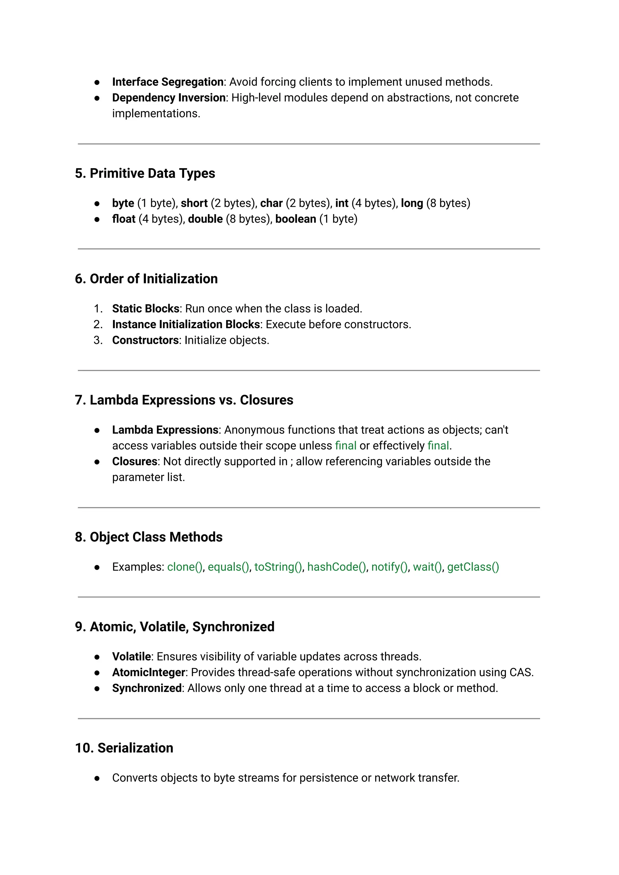 ● Interface Segregation: Avoid forcing clients to implement unused methods. ● Dependency Inversion: High-level modules depend on abstractions, not concrete implementations. 5. Primitive Data Types ● byte (1 byte), short (2 bytes), char (2 bytes), int (4 bytes), long (8 bytes) ● float (4 bytes), double (8 bytes), boolean (1 byte) 6. Order of Initialization 1. Static Blocks: Run once when the class is loaded. 2. Instance Initialization Blocks: Execute before constructors. 3. Constructors: Initialize objects. 7. Lambda Expressions vs. Closures ● Lambda Expressions: Anonymous functions that treat actions as objects; can't access variables outside their scope unless final or effectively final. ● Closures: Not directly supported in ; allow referencing variables outside the parameter list. 8. Object Class Methods ● Examples: clone(), equals(), toString(), hashCode(), notify(), wait(), getClass() 9. Atomic, Volatile, Synchronized ● Volatile: Ensures visibility of variable updates across threads. ● AtomicInteger: Provides thread-safe operations without synchronization using CAS. ● Synchronized: Allows only one thread at a time to access a block or method. 10. Serialization ● Converts objects to byte streams for persistence or network transfer. 