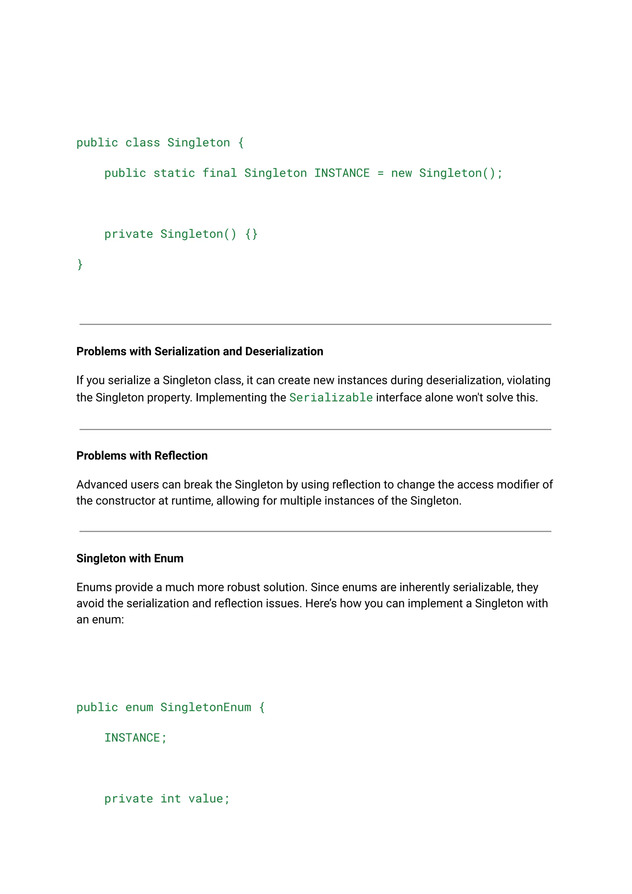 public class Singleton { public static final Singleton INSTANCE = new Singleton(); private Singleton() {} } Problems with Serialization and Deserialization If you serialize a Singleton class, it can create new instances during deserialization, violating the Singleton property. Implementing the Serializable interface alone won't solve this. Problems with Reflection Advanced users can break the Singleton by using reflection to change the access modifier of the constructor at runtime, allowing for multiple instances of the Singleton. Singleton with Enum Enums provide a much more robust solution. Since enums are inherently serializable, they avoid the serialization and reflection issues. Here’s how you can implement a Singleton with an enum: public enum SingletonEnum { INSTANCE; private int value; 