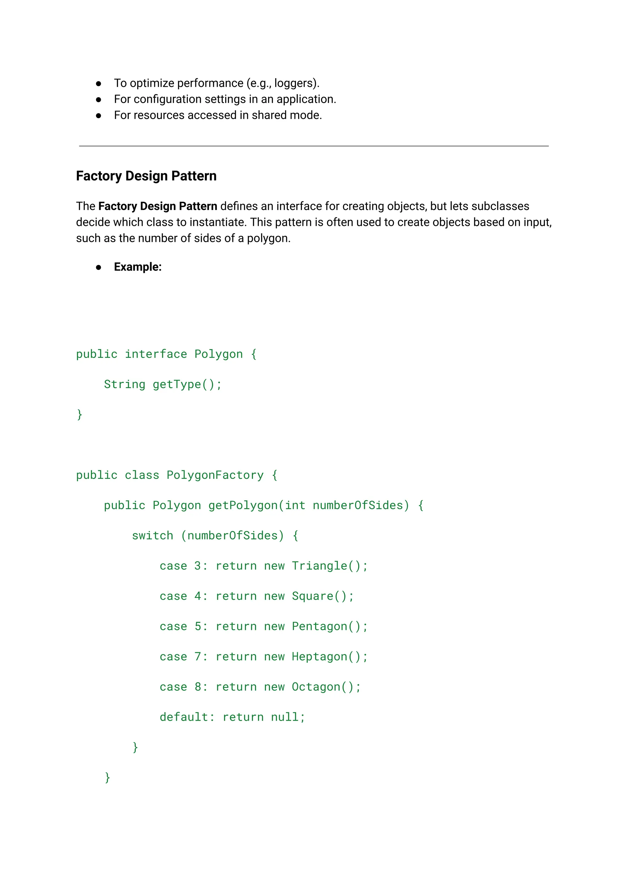 ● To optimize performance (e.g., loggers). ● For configuration settings in an application. ● For resources accessed in shared mode. Factory Design Pattern The Factory Design Pattern defines an interface for creating objects, but lets subclasses decide which class to instantiate. This pattern is often used to create objects based on input, such as the number of sides of a polygon. ● Example: public interface Polygon { String getType(); } public class PolygonFactory { public Polygon getPolygon(int numberOfSides) { switch (numberOfSides) { case 3: return new Triangle(); case 4: return new Square(); case 5: return new Pentagon(); case 7: return new Heptagon(); case 8: return new Octagon(); default: return null; } } 