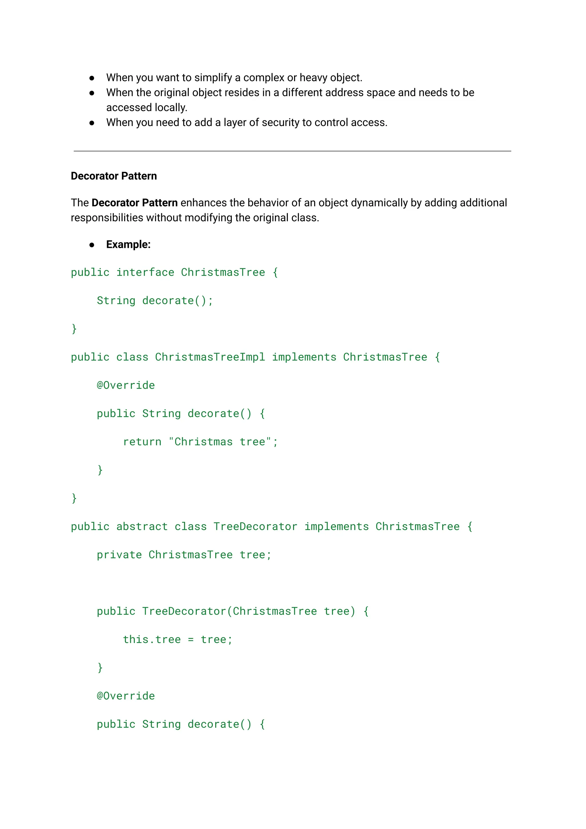 ● When you want to simplify a complex or heavy object. ● When the original object resides in a different address space and needs to be accessed locally. ● When you need to add a layer of security to control access. Decorator Pattern The Decorator Pattern enhances the behavior of an object dynamically by adding additional responsibilities without modifying the original class. ● Example: public interface ChristmasTree { String decorate(); } public class ChristmasTreeImpl implements ChristmasTree { @Override public String decorate() { return "Christmas tree"; } } public abstract class TreeDecorator implements ChristmasTree { private ChristmasTree tree; public TreeDecorator(ChristmasTree tree) { this.tree = tree; } @Override public String decorate() { 