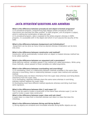 www.p2cinfotech.com

Ph: +1-732-546-3607

JAVA INTERVIEW QUESTIONS AND ANSWERS
What is the difference between procedural and object-oriented programs?
1) In procedural program, programming logic follows certain procedures and the
instructions are executed one after another. In OOP program, unit of program is object,
which is nothing but combination of data and code.
2) In procedural program, data is exposed to the whole program whereas in OOPs
program, it is accessible with in the object and which in turn assures the security of the
code.
What is the difference between Assignment and Initialization?
Assignment can be done as many times as desired whereas initialization can be done
only once.
What is the difference between constructor and method?
Constructor will be automatically invoked when an object is created whereas method has
to be called explicitly.
What is the difference between an argument and a parameter?
While defining method, variables passed in the method are called parameters. While using
those methods, values passed to those variables are called arguments.
What is the difference between overloading and overriding?
1) In overloading, there is a relationship between methods available in the same class
whereas in overriding, there is relationship between a super class method and subclass
method.
2) Overloading does not block inheritance from the super class whereas overriding blocks
inheritance from the super class.
3) In overloading, separate methods share the same name whereas in overriding,
subclass method replaces the super class.
4) Overloading must have different method signatures whereas overriding must have
same signature.
www.prepareinterview.com
What is the difference between this () and super ()?
This () can be used to invoke a constructor of the same class whereas super () can be
used to invoke a super class constructor.
What is the difference between super class and sub class?
A super class is a class that is inherited whereas sub class is a class that does the
inheriting.
What is the difference between String and String Buffer?
1) String objects are constants and immutable whereas String Buffer objects are not.

 