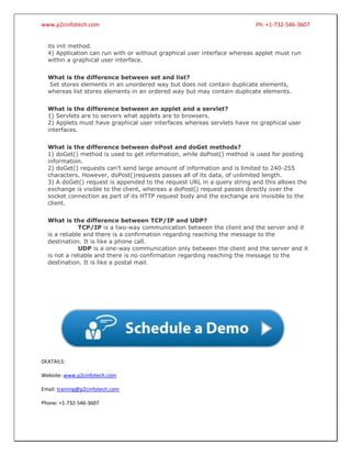 www.p2cinfotech.com

Ph: +1-732-546-3607

its init method.
4) Application can run with or without graphical user interface whereas applet must run
within a graphical user interface.
What is the difference between set and list?
Set stores elements in an unordered way but does not contain duplicate elements,
whereas list stores elements in an ordered way but may contain duplicate elements.
What is the difference between an applet and a servlet?
1) Servlets are to servers what applets are to browsers.
2) Applets must have graphical user interfaces whereas servlets have no graphical user
interfaces.
What is the difference between doPost and doGet methods?
1) doGet() method is used to get information, while doPost() method is used for posting
information.
2) doGet() requests can’t send large amount of information and is limited to 240-255
characters. However, doPost()requests passes all of its data, of unlimited length.
3) A doGet() request is appended to the request URL in a query string and this allows the
exchange is visible to the client, whereas a doPost() request passes directly over the
socket connection as part of its HTTP request body and the exchange are invisible to the
client.
What is the difference between TCP/IP and UDP?
TCP/IP is a two-way communication between the client and the server and it
is a reliable and there is a confirmation regarding reaching the message to the
destination. It is like a phone call.
UDP is a one-way communication only between the client and the server and it
is not a reliable and there is no confirmation regarding reaching the message to the
destination. It is like a postal mail.

DEATAILS:
Website: www.p2cinfotech.com
Email: training@p2cinfotech.com
Phone: +1-732-546-3607

 