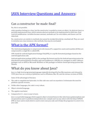 JAVA Interview Questions and Answers:
Can a constructor be made final?
No, thisis not possible.
staticmembersbelong to a class, but the constructor is needed to create an object. An abstract classis a
partiallyimplemented class,which containsabstract methods to be implemented in child class. final
restrictsmodification: variablesbecome constant, methodscan't be overridden, and classes can't be
inherited.
No. constructors are similar to methods,but cannot be invoked directlyby a method call. They are used
to initialize new class instances.Like methods, theymay be overloaded
What is the APK format?
The Android packaging key is compressed with classes,UI's, supportive assetsand manifest.All filesare
compressed to a single file is called APK.
APK standsfor android Application Package File(APK), it is zip file formatted packages based on the
android application code.
Android application package (APK) is the package file format used by the Android operatingsystem for
distribution and installation of mobile appsand middleware. APK filesare analogous to other software
packages such as APPXin Microsoft Windows or Deb packages in Debian-based operatingsystemslike
Ubuntu.
What do you know about Java?
Java is a high-level programminglanguage originallydeveloped bySun Microsystems and released in
1995. Java runs on a varietyof platforms, such as Windows, Mac OS, and the various versions of UNIX.
Some of the advantagesof the Java:
 The code is compiled into bytecode, it is like code once and run anywhere. It eliminatesthe need for
platform-specificversions.
 Unlike other languages,the code is very robust.
 Object-oriented language.
 The appletsrunsfaster
 Compared to C++, Java is easy to learn.
Java is an portable language which supportsobject oriented featureslike inheritance,polymorphism and
encapsulation and it is platform independent once compile and run any where with the help of JVM.IN
JVM we have native stack which is used to store non java code and it helps the programer to covert it to
java code.
 