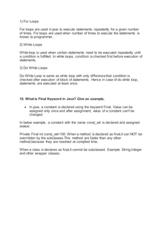 1) For Loops
For loops are used in java to execute statements repeatedly for a given number
of times. For loops are used when number of times to execute the statements is
known to programmer.
2) While Loops
While loop is used when certain statements need to be executed repeatedly until
a condition is fulfilled. In while loops, condition is checked first before execution of
statements.
3) Do While Loops
Do While Loop is same as while loop with only differencethat condition is
checked after execution of block of statements. Hence in case of do while loop,
statements are executed at least once.
10. What is Final Keyword in Java? Give an example.
 In java, a constant is declared using the keyword Final. Value can be
assigned only once and after assignment, value of a constant can't be
changed.
In below example, a constant with the name const_val is declared and assigned
avalue:
Private Final int const_val=100 When a method is declared as final,it can NOT be
overridden by the subclasses.This method are faster than any other
method,because they are resolved at complied time.
When a class is declares as final,it cannot be subclassed. Example String,Integer
and other wrapper classes.
 