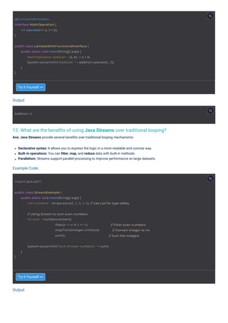 Output
Output
Example Code:
13. What are the beneﬁts of using Java Streams over traditional looping?
Ans: Java Streams provide several beneﬁts over traditional looping mechanisms:
Try it Yourself >>
Try it Yourself >>
Declarative syntax: It allows you to express the logic in a more readable and concise way.
Built-in operations: You can ﬁlter, map, and reduce data with built-in methods.
Parallelism: Streams support parallel processing to improve performance on large datasets.
Addition: 8
import java.util.*;
@FunctionalInterface
interface MathOperation {
}
int operate(int a, int b);
}
System.out.println("Sum of even numbers: " + sum);
}
public class LambdaWithFunctionalInterface {
}
public static void main(String[] args) {
MathOperation addition = (a, b) -> a + b;
System.out.println("Addition: " + addition.operate(5, 3));
}
public class StreamExample {
public static void main(String[] args) {
List numbers = Arrays.asList(1, 2, 3, 4, 5); // Use List for type safety
// Using Stream to sum even numbers
int sum = numbers.stream()
.filter(n -> n % 2 == 0)
.mapToInt(Integer::intValue)
.sum();
// Filter even numbers
// Convert Integer to int
// Sum the integers
 