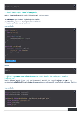 14. What is the role of Java's ﬁnal keyword?
Ans: The ﬁnal keyword in Java has different roles depending on where it is applied:
15. How does Java's Fork/Join Framework improve parallel computing, and how is it
implemented?
Ans: The Fork/Join Framework in Java is used to achieve parallelism by dividing tasks into smaller subtasks (forking) and then
combining their results (joining). It is part of the java.util.concurrent package and is especially useful for divide-and-conquer algorithms.
Try it Yourself >>
Final variables: Once initialized, their value cannot be changed.
Final methods: The method cannot be overridden by subclasses.
Final classes: The class cannot be subclassed.
Output
Example Code:
Example Code:
Value: 10
Sum of even numbers: 6
final class FinalClass {
final int value = 10;
import java.util.concurrent.RecursiveTask;
import java.util.concurrent.ForkJoinPool;
public class FinalExample {
}
public static void main(String[] args) {
FinalClass obj = new FinalClass();
obj.showValue();
}
}
final void showValue() {
System.out.println("Value: " + value);
}
class SumTask extends RecursiveTask { // Specify Integer as the type of result
private static final int THRESHOLD = 10;
private int[] numbers;
private int start;
 