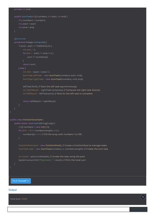 Output
Total Sum: 5050
private int end;
}
return leftResult + rightResult;
}
}
public SumTask(int[] numbers, int start, int end) {
this.numbers = numbers;
this.start = start;
this.end = end;
}
@Override
protected Integer compute() {
if (end - start <= THRESHOLD) {
int sum = 0;
for (int i = start; i < end; i++) {
sum += numbers[i];
}
return sum;
} else {
int mid = (start + end) / 2;
SumTask leftTask = new SumTask(numbers, start, mid);
SumTask rightTask = new SumTask(numbers, mid, end);
public class ForkJoinExample {
public static void main(String[] args) {
int[] numbers = new int[100];
for (int i = 0; i < numbers.length; i++) {
numbers[i] = i + 1; // Fill the array with numbers 1 to 100
}
}
int result = pool.invoke(task); // Invoke the task using the pool
System.out.println("Total Sum: " + result); // Print the total sum
}
leftTask.fork(); // Start the left task asynchronously
int rightResult = rightTask.compute(); // Compute the right task directly
int leftResult = leftTask.join(); // Wait for the left task to complete
ForkJoinPool pool = new ForkJoinPool(); // Create a ForkJoinPool to manage tasks
SumTask task = new SumTask(numbers, 0, numbers.length); // Create the sum task
Try it Yourself >>
 