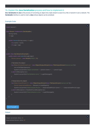 16. Explain the Java Serialization process and how to implement it.
Ans: Serialization in Java is the process of converting an object into a byte stream to save it to a ﬁle or transmit it over a network. The
Serializable interface is used to mark a class whose objects can be serialized.
Try it Yourself >>
Output
Example Code:
import java.io.*;
Object serialized: Alice, 30
Deserialized Person: Alice, 30
class Person implements Serializable {
String name;
int age;
public Person(String name, int age) {
}
this.name = name;
this.age = age;
}
public class SerializationExample {
public static void main(String[] args) {
Person person = new Person("Alice", 30);
// Serialize the object
try (ObjectOutputStream out = new ObjectOutputStream(new FileOutputStream("person.ser"))) {
out.writeObject(person);
System.out.println("Object serialized: " + person.name + ", " + person.age);
} catch (IOException e) {
System.out.println("Serialization error: " + e.getMessage());
}
// Deserialize the object
try (ObjectInputStream in = new ObjectInputStream(new FileInputStream("person.ser"))) {
}
Person deserializedPerson = (Person) in.readObject();
System.out.println("Deserialized Person: " + deserializedPerson.name + ", " + deserializedPerson.age);
} catch (IOException | ClassNotFoundException e) {
System.out.println("Deserialization error: " + e.getMessage());
}
}
 