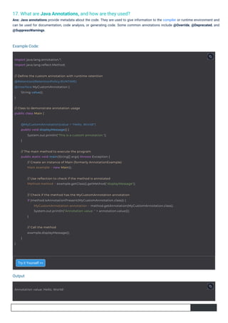 17. What are Java Annotations, and how are they used?
Ans: Java annotations provide metadata about the code. They are used to give information to the compiler or runtime environment and
can be used for documentation, code analysis, or generating code. Some common annotations include @Override, @Deprecated, and
@SuppressWarnings.
Try it Yourself >>
Output
Example Code:
Annotation value: Hello, World!
import java.lang.annotation.*;
import java.lang.reflect.Method;
}
// Call the method
example.displayMessage();
}
// Class to demonstrate annotation usage
public class Main {
// Define the custom annotation with runtime retention
@Retention(RetentionPolicy.RUNTIME)
@interface MyCustomAnnotation {
}
String value();
@MyCustomAnnotation(value = "Hello, World!")
public void displayMessage() {
System.out.println("This is a custom annotation.");
}
// The main method to execute the program
public static void main(String[] args) throws Exception {
// Create an instance of Main (formerly AnnotationExample)
Main example = new Main();
// Use reflection to check if the method is annotated
Method method = example.getClass().getMethod("displayMessage");
// Check if the method has the MyCustomAnnotation annotation
if (method.isAnnotationPresent(MyCustomAnnotation.class)) {
MyCustomAnnotation annotation = method.getAnnotation(MyCustomAnnotation.class);
System.out.println("Annotation value: " + annotation.value());
}
 