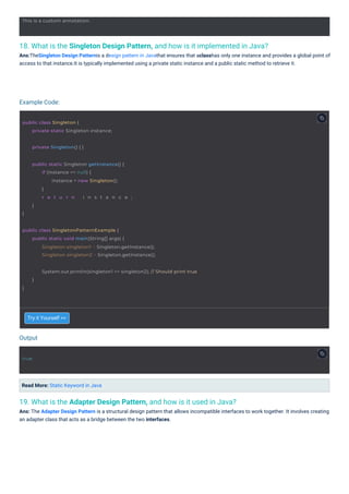 19. What is the Adapter Design Pattern, and how is it used in Java?
Ans: The Adapter Design Pattern is a structural design pattern that allows incompatible interfaces to work together. It involves creating
an adapter class that acts as a bridge between the two interfaces.
18. What is the Singleton Design Pattern, and how is it implemented in Java?
Ans:TheSingleton Design Patternis a design pattern in Javathat ensures that aclasshas only one instance and provides a global point of
access to that instance.It is typically implemented using a private static instance and a public static method to retrieve it.
Try it Yourself >>
Read More: Static Keyword in Java
Output
Example Code:
true
This is a custom annotation.
public class Singleton {
private static Singleton instance;
private Singleton() { }
public static Singleton getInstance() {
}
if (instance == null) {
instance = new Singleton();
}
r e t u r n i n s t a n c e ;
}
public class SingletonPatternExample {
public static void main(String[] args) {
Singleton singleton1 = Singleton.getInstance();
Singleton singleton2 = Singleton.getInstance();
System.out.println(singleton1 == singleton2); // Should print true
}
}
 