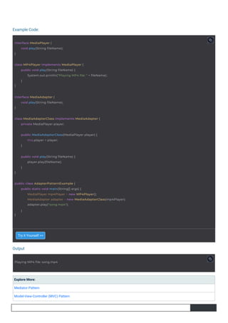 Output
Example Code:
Try it Yourself >>
Explore More:
Mediator Pattern
Model-View-Controller (MVC) Pattern
Playing MP4 file: song.mp4
interface MediaPlayer {
}
void play(String fileName);
interface MediaAdapter {
}
void play(String fileName);
class MediaAdapterClass implements MediaAdapter {
private MediaPlayer player;
public MediaAdapterClass(MediaPlayer player) {
this.player = player;
}
public void play(String fileName) {
}
player.play(fileName);
}
class MP4Player implements MediaPlayer {
}
public void play(String fileName) {
System.out.println("Playing MP4 file: " + fileName);
}
public class AdapterPatternExample {
}
public static void main(String[] args) {
MediaPlayer mp4Player = new MP4Player();
MediaAdapter adapter = new MediaAdapterClass(mp4Player);
adapter.play("song.mp4");
}
 