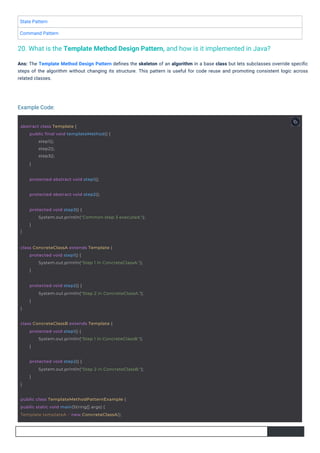 State Pattern
Command Pattern
Ans: The Template Method Design Pattern deﬁnes the skeleton of an algorithm in a base class but lets subclasses override speciﬁc
steps of the algorithm without changing its structure. This pattern is useful for code reuse and promoting consistent logic across
related classes.
20. What is the Template Method Design Pattern, and how is it implemented in Java?
Example Code:
protected abstract void step1();
protected abstract void step2();
abstract class Template {
public final void templateMethod() {
step1();
step2();
step3();
}
public class TemplateMethodPatternExample {
public static void main(String[] args) {
Template templateA = new ConcreteClassA();
}
protected void step3() {
System.out.println("Common step 3 executed.");
}
class ConcreteClassA extends Template {
protected void step1() {
System.out.println("Step 1 in ConcreteClassA.");
}
}
protected void step2() {
System.out.println("Step 2 in ConcreteClassA.");
}
class ConcreteClassB extends Template {
protected void step1() {
System.out.println("Step 1 in ConcreteClassB.");
}
}
protected void step2() {
System.out.println("Step 2 in ConcreteClassB.");
}
 