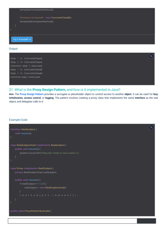 Output
Example Code:
21. What is the Proxy Design Pattern, and how is it implemented in Java?
Ans: The Proxy Design Pattern provides a surrogate or placeholder object to control access to another object. It can be used for lazy
initialization, access control, or logging. The pattern involves creating a proxy class that implements the same interface as the real
object, and delegates calls to it.
Try it Yourself >>
interface RealSubject {
}
void request();
Step 1 in ConcreteClassA.
Step 2 in ConcreteClassA.
Common step 3 executed.
Step 1 in ConcreteClassB.
Step 2 in ConcreteClassB.
Common step 3 executed.
public class ProxyPatternExample {
templateA.templateMethod();
class Proxy implements RealSubject {
private RealSubjectImpl realSubject;
}
public void request() {
if (realSubject == null) {
realSubject = new RealSubjectImpl();
}
r e a l S u b j e c t . r e q u e s t ( ) ;
}
}
Template templateB = new ConcreteClassB();
templateB.templateMethod();
}
class RealSubjectImpl implements RealSubject {
}
public void request() {
System.out.println("Request made to real subject.");
}
 