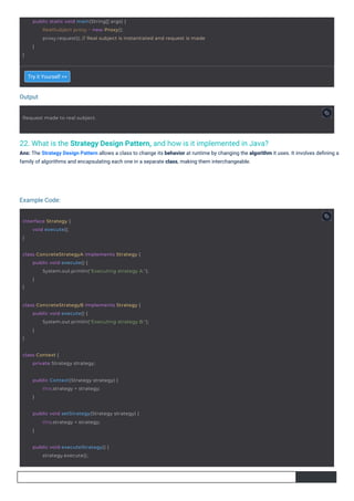 Output
Example Code:
22. What is the Strategy Design Pattern, and how is it implemented in Java?
Ans: The Strategy Design Pattern allows a class to change its behavior at runtime by changing the algorithm it uses. It involves deﬁning a
family of algorithms and encapsulating each one in a separate class, making them interchangeable.
Try it Yourself >>
interface Strategy {
}
void execute();
Request made to real subject.
class Context {
private Strategy strategy;
public void executeStrategy() {
strategy.execute();
public Context(Strategy strategy) {
this.strategy = strategy;
}
public void setStrategy(Strategy strategy) {
this.strategy = strategy;
}
class ConcreteStrategyA implements Strategy {
}
public void execute() {
System.out.println("Executing strategy A.");
}
class ConcreteStrategyB implements Strategy {
}
public void execute() {
System.out.println("Executing strategy B.");
}
}
public static void main(String[] args) {
RealSubject proxy = new Proxy();
proxy.request(); // Real subject is instantiated and request is made
}
 