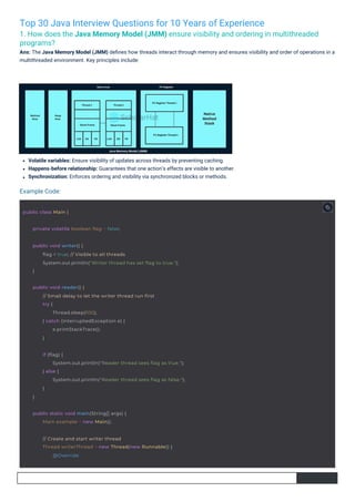 Top 30 Java Interview Questions for 10 Years of Experience
1. How does the Java Memory Model (JMM) ensure visibility and ordering in multithreaded
programs?
Ans: The Java Memory Model (JMM) deﬁnes how threads interact through memory and ensures visibility and order of operations in a
multithreaded environment. Key principles include:
Volatile variables: Ensure visibility of updates across threads by preventing caching.
Happens-before relationship: Guarantees that one action’s effects are visible to another.
Synchronization: Enforces ordering and visibility via synchronized blocks or methods.
Example Code:
public class Main {
private volatile boolean flag = false;
public static void main(String[] args) {
Main example = new Main();
public void reader() {
// Small delay to let the writer thread run first
try {
Thread.sleep(100);
} catch (InterruptedException e) {
e.printStackTrace();
}
// Create and start writer thread
Thread writerThread = new Thread(new Runnable() {
@Override
public void writer() {
flag = true; // Visible to all threads
System.out.println("Writer thread has set flag to true.");
}
if (flag) {
System.out.println("Reader thread sees flag as true.");
} else {
System.out.println("Reader thread sees flag as false.");
}
}
 